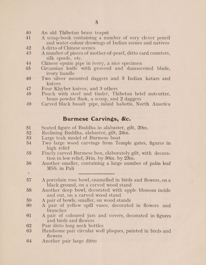 40 4] 42 43 44 45 46 47 48 AQ ol 52 53 o4 55 56 57 58 59 60 61 62 63 64 5 An old Thibetan brass teapot A scrap-book containing a number of very clever pencil and water-colour drawings of Indian scenes and natives A ditto of Chinese scenes A number of pieces of mother-of-pearl, ditto card counters, silk spools, etc. Chinese opuim pipe in ivory, a nice specimen Circassian knife with grooved and damascened blade, ivory handle Two silver mounted daggers and 5 Indian katars and knives Four Khyber knives, and 3 others Pouch with steel and tinder, Thibetan betel nutcutter, brass powder flask, a scoop, and 2 daggers Carved black basalt pipe, inlaid haliotis, North America Burmese Carvings, Mc. Seated figure of Buddha in alabaster, gilt, 20in. Reclining Buddha, alabaster, gilt, 24in. Large teak model of Burmese boat Two large wood carvings from Temple gates, figures in high relief Finely carved Burmese box, elaborately gilt, with decorva- tion in low relief, 3lin. by 30in. by 23in. Another smaller, containing a large number of palm leaf MSS. in Pali A porcelain rose bowl, enamelled in birds and flowers, ona black ground, on a carved wood stand Another deep bowl, decorated with apple blossom inside and out, ona carved wood stand A pair of bowls, smaller, on wood stands A pair of yellow spill vases, decorated in flowers and branches A pair of coloured jars and covers, decorated in figures and birds and flowers Pair ditto long neck bottles Handsome pair circular wall plaques, painted in birds and flowers Another pair large ditto