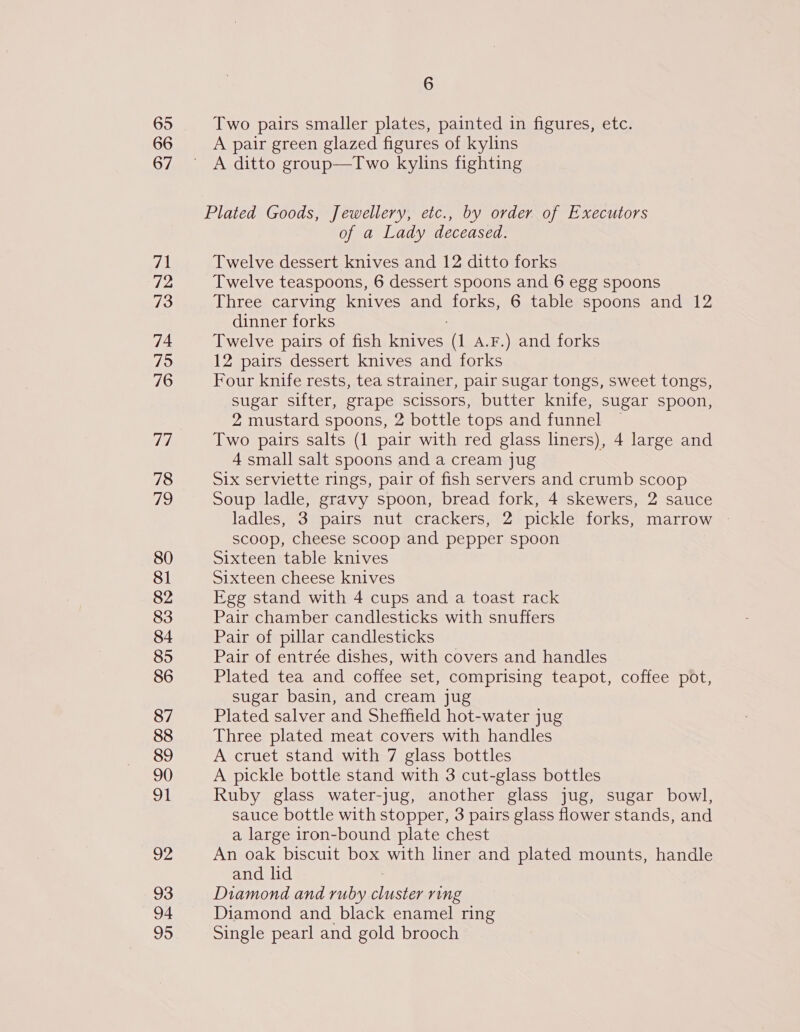 65 66 67 71 72 73 74 79 76 Te, 78 ao) 80 81 82 83 84 85 86 87 88 89 90 OL ep 93 94 95 6 Two pairs smaller plates, painted in figures, etc. A pair green glazed figures of kylins A ditto group—Two kylins fighting of a Lady deceased. Twelve dessert knives and 12 ditto forks Twelve teaspoons, 6 dessert spoons and 6 egg spoons Three carving knives and forks, 6 table spoons and 12 dinner forks Twelve pairs of fish Tes (1 A.F.) and forks 12 pairs dessert knives and forks Four knife rests, tea strainer, pair sugar tongs, sweet tongs, sugar sifter, grape scissors, butter knife, sugar spoon, 2 mustard spoons, 2 bottle tops and funnel ~ Two pairs salts (1 pair with red glass liners), 4 large and 4 small salt spoons and a cream jug Six serviette rings, pair of fish servers and crumb scoop Soup ladle, gravy spoon, bread fork, 4 skewers, 2 sauce ladles, 3 pairs nut crackers, 2 pickle forks, marrow scoop, cheese scoop and pepper spoon Sixteen table knives Sixteen cheese knives Egg stand with 4 cups and a toast rack Pair chamber candlesticks with snuffers Pair of pillar candlesticks Pair of entrée dishes, with covers and handles Plated tea and coffee set, comprising teapot, coffee pot, sugar basin, and cream jug Plated salver and Sheffield hot-water jug Three plated meat covers with handles A cruet stand with 7 glass bottles A pickle bottle stand with 3 cut-glass bottles Ruby glass water-jug, another glass jug, sugar bowl, sauce bottle with stopper, 3 pairs glass flower sual and a large iron-bound plate chest An oak biscuit box with liner and plated mounts, hence and lid Diamond and ruby cluster ring Diamond and black enamel ring Single pearl and gold brooch