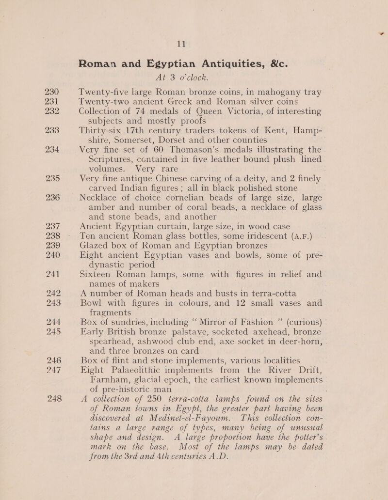 230 231 232 233 234 235 236 237 238 239 240 241 242 243 244 245 246 247 248 Lt Roman and Egyptian Antiquities, &amp;c. At 3 o'clock. Twenty-five large Roman bronze coins, in mahogany tray Twenty-two ancient Greek and Roman silver coins Collection of 74 medals of Queen Victoria, of interesting subjects and mostly proofs Thirty-six 17th century traders tokens of Kent, Hamp- shire, Somerset, Dorset and other counties Very fine set of 60 Thomason’s medals illustrating the Scriptures, contained in five leather bound plush lined volumes. Very rare | Very fine antique Chinese carving of a deity, and 2 finely carved Indian figures ; all in black polished stone Necklace of choice cornelian beads of large size, large amber and number of coral beads, a necklace of glass and stone beads, and another Ancient Egyptian curtain, large size, in wood case Ten ancient Roman glass bottles, some iridescent (A.F.) Glazed box of Roman and Egyptian bronzes Fight ancient Egyptian vases and bowls, some of pre- dynastic period Sixteen Roman lamps, some with figures in relief and names of makers A number of Roman heads and busts in terra-cotta Bowl with figures in colours, and 12 small vases and fragments Box of sundries, including “ Mirror of Fashion ”’ (curious) - Early British bronze palstave, socketed axehead, bronze spearhead, ashwood club end, axe socket in deer-horn, . and three bronzes on card Box of flint and stone implements, various localities Eight Palaeolithic implements from the River Drift, Farnham, glacial epoch, the earliest known Be ea wee of pre- -historic man A collection of 250 terra-cotta lamps found on the sites of Roman towns in Egypt, the greater part having been discovered at Medinet-el-Fayoum. This collection con- tains a large range of types, many being of unusual shape and design. A large proportion have the potter’s . mark on the base. Most of the lamps may be dated from the 3rd and 4th centuries A.D.