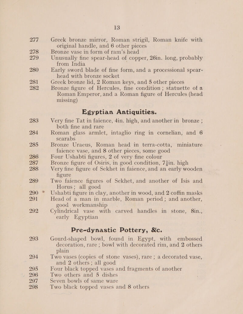 277 278 279 280 281 282 283 284 285 286 287 288 289 291 292 293 294 295 296 297 298 13 Greek bronze mirror, Roman strigil, Roman knife with original handle, and 6 other pieces Bronze vase in form of ram’s head Unusually fine spear-head of copper, 26in. long, probably from India Early sword blade of fine form, and a processional spear- head with bronze socket Greek bronze lid, 2 Roman keys, and 5 other pieces Bronze figure of Hercules, fine condition ; statuette of a Roman Emperor, and a Roman figure of Hercules (head missing) Egyptian Antiquities. Very fine Tat in faience, 4in. high, and another in ae both fine and rare Roman glass armlet, intaglo ring in cornelian, and 6 scarabs Bronze Uraeus, Roman head in terra-cotta, miniature faience vase, and 8 other pieces, some good Four Ushabti figures, 2 of very fine colour Bronze figure of Osiris, in good condition, 74+in. high Very fine figure of Sekhet in faience, and an early wooden figure Two faience figures of Sekhet, and another of Isis and Horus; all good Ushabti figure in clay, another in wood, and 2 coffin masks Head of a man in marble, oe period ; and another, good workmanship Cylindrical vase with oped handles in stone, 8in., early Egyptian Pre-dynastic Pottery, Nc. Gourd-shaped bowl, found in Egypt, with embossed decoration, rare ; bowl with decorated rim, and 2 others plain Two vases (copies of stone vases), rare ; a decorated vase, and 2 others ; all good Four black topped vases and fragments of another Two others and 5 dishes Seven bowls of same ware Two black topped vases and 8 others