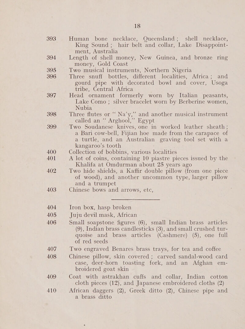 393 394 395 396 397 398 399 400 401 402 403 404 405 406 407 408 409 410 18 Human bone necklace, Queensland; shell necklace, King Sound; hair belt and collar, Lake Disappoint- ment, Australia Length of shell money, New Guinea, and bronze ring money, Gold Coast Three snuff bottles, different localities, Africa; and gourd pipe with decorated bowl and cover, Usoga tribe, Central Africa Head ornament formerly worn by Italian peasants, Lake Como ; silver bracelet worn by Berberine women, Nubia Three flutes or “ Na’y,’’ and another musical instrument called an ‘“‘ Arghool,”’ Egypt Two Soudanese knives, one in worked leather sheath ; a Bari cow-bell, Fijian hoe made from the carapace of a turtle, and an Australian graving tool set with a kangaroo’s tooth Collection of bobbins, various localities A lot of coins, containing 10 piastre pieces issued by the Khalifa at Omdurman about 25 years ago Two hide shields, a Kaffir double pillow (from one piece of wood), and another uncommon type, larger pillow and a trumpet Chinese bows and arrows, etc, Iron box, hasp broken Juju devil mask, African Small soapstone, figures (6), small Indian brass articles (9), Indian brass candlesticks (3), and small crushed tur- quoise and brass articles (Cashmere) (5), one full of red seeds Two engraved Benares brass trays, for tea and coffee Chinese pillow, skin covered ; carved sandal-wood card case, deer-horn toasting fork, and an Afghan em- broidered goat skin Coat with astrakhan cuffs and collar, Indian cotton cloth pieces (12), and Japanese embroidered cloths (2) African daggers (2), Greek ditto (2), Chinese pipe and a brass ditto