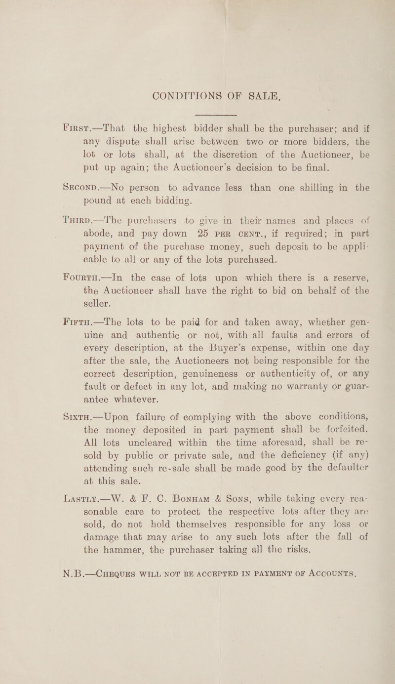 CONDITIONS OF SALE, Virst.—That the highest bidder shall be the purchaser; and if any dispute shall arise between two or more bidders, the lot or lots shall, at the discretion of the Auctioneer, be put up again; the Auctioneer’s decision to be final. SEconD.—No person to advance less than one shilling in the pound at each bidding. Turrp.—The purchasers -to give in their names and places of abode, and pay down 25 pER ceEnt., if required; in part payment of the purchase money, such deposit to be appli- cable to all or any of the lots purchased. . Fourtu.—In the case of lots upon which there is a reserve, the Auctioneer shall have the right to bid on behalf of the seller. Firta.—The lots to be paid for and taken away, whether gen- uine and authentic or not, with all faults and errors of every description, at the Buyer’s expense, within one day after the sale, the Auctioneers not being responsible for the correct description, genuineness or authenticity of, or any fault or defect in any lot, and making no warranty or guar- antee whatever. SixtH.—Upon failure of complying with the above conditions, the money deposited in part payment shall be forfeited. All lots uncleared within the time aforesaid, shall be re- sold by public or private sale, and the deficiency (if any) attending such re-sale shall be made good by the defaulter at this sale. Lastity.—W. &amp; F. C. Bonnam &amp; Sons, while taking every rea- sonable care to protect the respective lots after they are sold, do not hold themselves responsible for any loss or damage that may arise to any such lots after the fall of the hammer, the purchaser taking all the risks. N.B.—CHEQUES WILL NOT BE ACCEPTED IN PAYMENT OF ACCOUNTS,