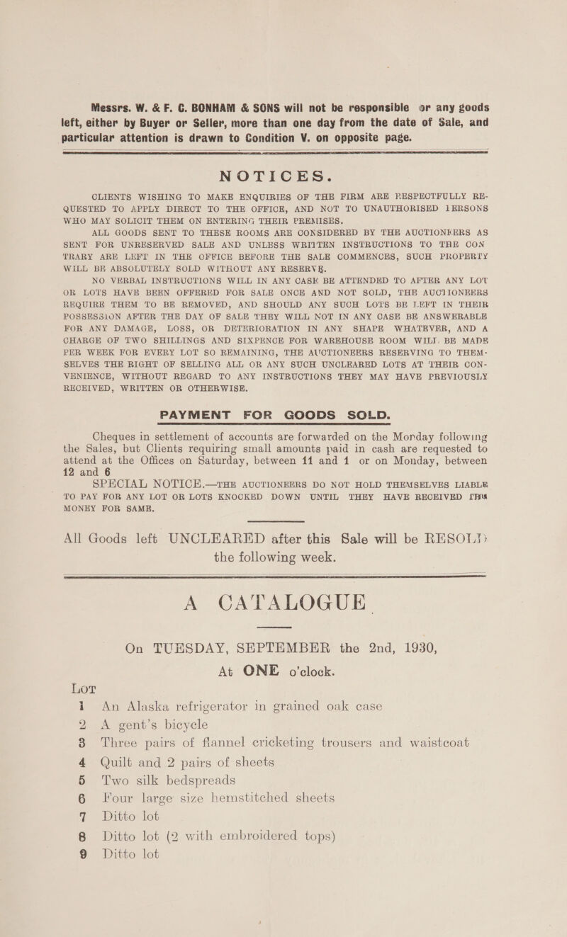 Messrs. W. &amp; F. C. BONHAM &amp; SGNS will not be responsible or any goods left, either by Buyer or Seller, more than one day from the date of Sale, and particular attention is drawn to Condition V. on opposite page.   NOTICES. CLIENTS WISHING TO MAKE ENQUIRIES OF THE FIRM ARE RESPECTFULLY RE- QUESTED TO APPLY DIRECT TO THE OFFICE, AND NOT TO UNAUTHORISED 1ERSONS WHO MAY SOLICIT THEM ON ENTERING THEIR PREMISES. ALL GOODS SENT TO THESE ROOMS ARE CONSIDERED BY THE AUCTIONEERS AS SENT FOR UNRESERVED SALE AND UNLESS WRITTEN INSTRUCTIONS TO THE CON TRARY ARE LEFT IN THE OFFICE BEFORE THE SALE COMMENCES, SUCH PROPERTY WILL BE ABSOLUTELY SOLD WITHOUT ANY RESERVE. NO VERBAL INSTRUCTIONS WILL IN ANY CASE BE ATTENDED TO AFTER ANY LOT OR LOTS HAVE BEEN OFFERED FOR SALE ONCE AND NOT SOLD, THE AUCTIONEERS REQUIRE THEM TO BE REMOVED, AND SHOULD ANY SUCH LOTS BE LEFT IN THEIR POSSESSION AFTER THE DAY OF SALE THEY WILL NOT IN ANY CASE BE ANSWERABLE FOR ANY DAMAGE, LOSS, OR DETERIORATION IN ANY SHAPE WHATEVER, AND A CHARGE OF TWO SHILLINGS AND SIXPENCE FOR WAREHOUSE ROOM WILI. BE MADE PER WEEK FOR EVERY LOT SO REMAINING, THE AUCTIONEERS RESERVING TO THEM- SELVES THE RIGHT OF SELLING ALL OR ANY SUCH UNCLEARED LOTS AT THEIR CON- VENIENCE, WITHOUT REGARD TO ANY INSTRUCTIONS THEY MAY HAVE PREVIOUSLY RECHIVED, WRITTEN OR OTHERWISE. PAYMENT FOR GOODS SOLD.  Cheques in settlement of accounts are forwarded on the Morday following the Sales, but Clients requiring small amounts paid in cash are requested to attend at the Offices on Saturday, between 11 and 1 or on Monday, between 12 and 6 SPECIAL NOTICE.—tTHE AUCTIONEERS DO NOT HOLD THEMSELVES LIABLE TO PAY FOR ANY LOT OR LOTS KNOCKED DOWN UNTIL THEY HAVE RECEIVED [pis MONEY FOR SAME. All Goods left UNCLEARED after this Sale will be RESOL!&gt; the following week.  A CATMLOGUE On TUHSDAY, SEPTEMBER the 2nd, 1930, At ONE o'clock.  Som =5 | An Alaska refrigerator in grained oak case bo A gent’s bicycle Three pairs of flannel cricketing trousers and waistcoat Quilt and 2 pairs of sheets Two silk bedspreads Four large size hemstitched sheets own Oo oO —