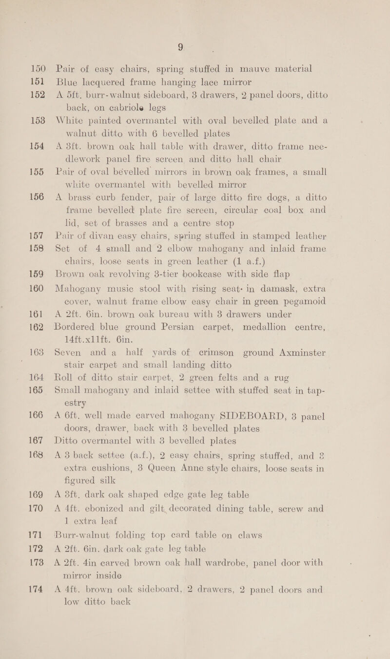 150 151 152 158 154 155 156 157 158 159 160 161 162 163 164 165 166 167 168 169 170 171 172 173 174 ©) Pair of easy chairs, spring stuffed in mauve material Blue lacquered frame hanging lace mirror A d5ft. burr-walnut sideboard, 3 drawers, 2 panel doors, ditto back, on cabriole legs White painted overmantel with oval bevelled plate and a walnut ditto with 6 bevelled plates A 3ft. brown oak hall table with drawer, ditto frame nee- dlework panel fire screen and ditto hall chair Pair of oval bévelled mirrors in brown oak frames, a small white overmantel with bevelled mirror A brass curb fender, pair of large ditto fire dogs, a ditto frame bevelled plate fire screen, circular coal box and hd, set of brasses and a centre stop Pair of divan easy chairs, spring stuffed in stamped leather Set of 4 small and 2 elbow mahogany and inlaid frame chairs, loose seats in green leather (1 a.f.) Brown oak revolving 3-tier bookcase with side flap Mahogany music stool with rising seat- in damask, extra cover, walnut frame elbow easy chair in green pegamoid A 2ft. 6in. brown oak bureau with 8 drawers under Bordered blue ground Persian carpet, medallion centre, 14ft.xllft. 6in. Seven anda half yards of crimson ground Axminster stair carpet and small landing ditto Roll of ditto stair carpet, 2 green felts and a rug Small mahogany and inlaid settee with stuffed seat in tap- estry A 6ft. well made carved mahogany SIDEBOARD, 38 panel doors, drawer, back with 3 bevelled plates Ditto overmantel with 3 bevelled plates A 3 back settee (a.f.), 2 easy chairs, spring stuffed, and 3 extra cushions, 8 Queen Anne style chairs, loose seats in figured silk A 38ft. dark oak shaped edge gate leg table A 4ft. ebonized and gilt, decorated dining table, screw and 1 extra leaf ‘Burr-walnut folding top card table on claws A 2ft. 6in. dark oak gate leg table A 2ft. 4in carved brown oak hall wardrobe, panel door with mirror inside A 4ft. brown oak sideboard, 2 drawers, 2 panel doors and low ditto back