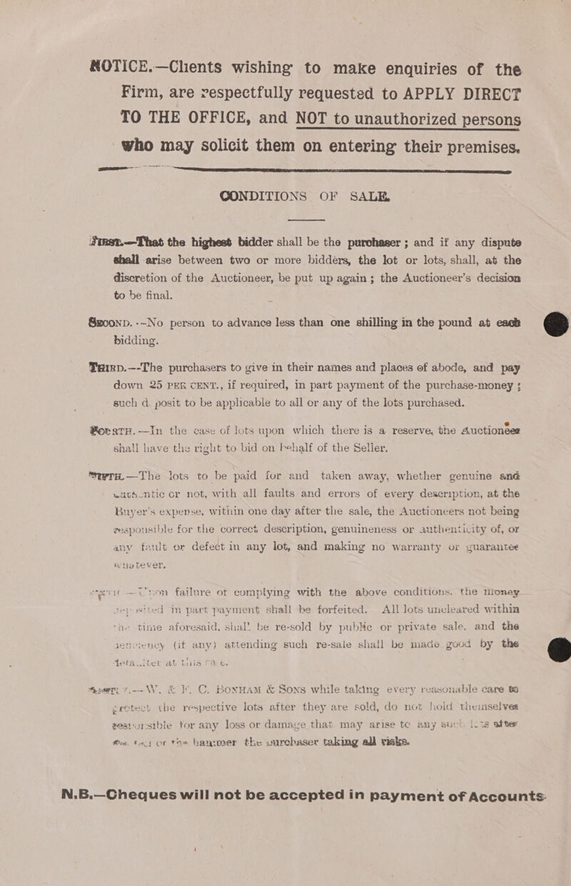 NOTICE.—Chents wishing to make enquiries of the Firm, are respectfully requested to APPLY DIRECT TO THE OFFICE, and NOT to unauthorized persons who may solicit them on entering their premises. CONDITIONS OF SALE  Jinst..—That the highest bidder shall be the purchaser ; and if any dispute shall arise between two or more bidders, the lot or lots, shall, at the discretion of the Auctioneer, be put up again; the Auctioneer’s decision to be final. Smo0np. --No person to advance less than one shilling in the pound at eack bidding. Taimp.—-The purchasers to give in their names and places of abode, and pay down 25 PER CENT., if required, in part payment of the purchase-money ; such d. posit to be applicable to all or any of the lots purchased. ° . * e e PoratH.-—In the case of lots upon which there is a reserve, the Auctionees shall have the right to bid on behalf of the Selier. ‘era.—The lots to be paid fur and taken away, whether genuine and - wath -ntic or not, with all faults and errors of every description, at the Buyer's expense, within one day after the sale, the Auctioneers not being gespousible for the correct description, genuineness or authenticity of, or any fault or defect in any lot, and making no warranty or guarantee ie Lever, sit bon failure ot complying with the above conditions. the nioney repostted in part payment shall be forfeited. All Jots uncleared within ‘ge time aforesaid, shal! be re-sold by puble or private sale, and the aenciency (if any) attending such re-sale shall be made good by the Aciaulter ab tis f% &amp;. , ener, v.---W. &amp; }. C. BonHaM &amp; Sons while taking every reasonable care 0 gretect tbe respective lots after they are sold, do not hold themselves wesrorsibie tor any loss or damage that may arise te amy suvl. [os atte Mie. tact or toe bantooer the vurchaser taking all risks.