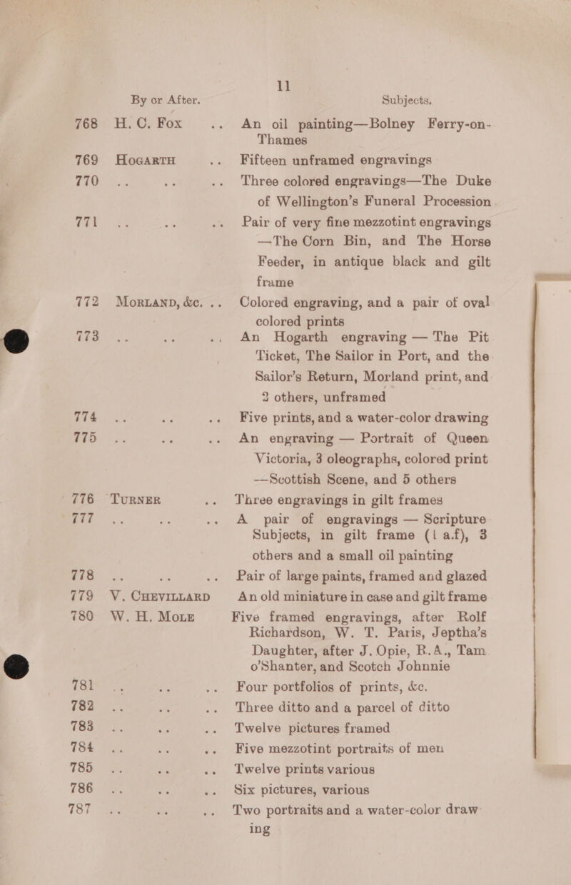 768 769 770 771 774 775 776 maaAd 778 779 780 781 782 783 784 785 786 787 By or After. He Gy Fox HoGARTH TURNER V. CHEVILLARD W. H, Moir 11 Subjects. An oil painting—Bolney Ferry-on- Thames Fifteen unframed engravings Three colored engravings—The Duke of Wellington’s Funeral Procession Pair of very fine mezzotint engravings —The Corn Bin, and The Horse Feeder, in antique black and gilt frame Colored engraving, and a pair of oval colored prints An Hogarth engraving — The Pit Ticket, The Sailor in Port, and the Sailor’s Return, Morland print, and 2 others, unframed Five prints, and a water-color drawing An engraving — Portrait of Queen Victoria, 3 oleographs, colored print —Scottish Scene, and 5 others Three engravings in gilt frames A pair of engravings — Scripture. Subjects, in gilt frame (1 af), 3 others and a small oil painting Pair of large paints, framed and glazed An old miniature in case and gilt frame Five framed engravings, after Rolf Richardson, W. T. Paris, Jeptha’s Daughter, after J. Opie, R.A., Tam o’Shanter, and Scotch Johnnie Four portfolios of prints, &amp;c. Three ditto and a parcel of ditto Twelve pictures framed Five mezzotint portraits of men Twelve prints various Six pictures, various Two portraits and a water-color draw: ing
