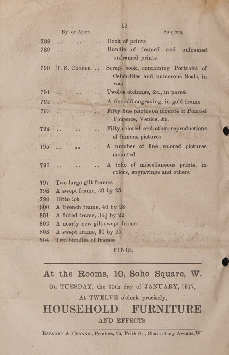  12 By or After. Subjects. GBB. a .. Book of prints 4898 sy .. Bundle of framed and unframed’ unframed prints 190. TS. Cooper *.’. Scrap! book, containing Portraits of Celebrities and numerous Seals, in. wax A lke Re ae ne Twelve be rineal &amp;c., in parcel TF tN ial, ote a fing old engraving, in gold frame OG Vite ee cee ‘ te Fifty. fine photos on mounts of Pompei. Ke : } ae Florence, Venice, &amp;e. es ' 794004. sie A Fifty colored and. other ee ae € of famous pictures © ANG) &amp; rhc |v pga manele seuit number of fine colored patho mounted | FTG iyo a .. A folio of miscellaneous prints, in. colors, engravings and others 797 Two large gilt frames 798 A swept frame, 30 by 25 799 Ditto lot ‘800. A French frame, 40 by 4 28. 801 A fluted frame, 313 by ‘ 12 802 A nearly new gilt swoneeaae ke oh 803 A swept frame, 30 by 22, . _ AD arg Yi 804 Tworbundles offramés © 8. iy FINIS.   At the Rooms, 10, Soho Square, W. On TUESDAY, the 20th day of JANUARY, 1917, At TWELVE o’clock precisely, HOUSEHOLD FURNITURE AND EFFECTS BARNARD &amp; CRANNIS, Printers, 86, Frith St., Shaftesbury Avenue, W”