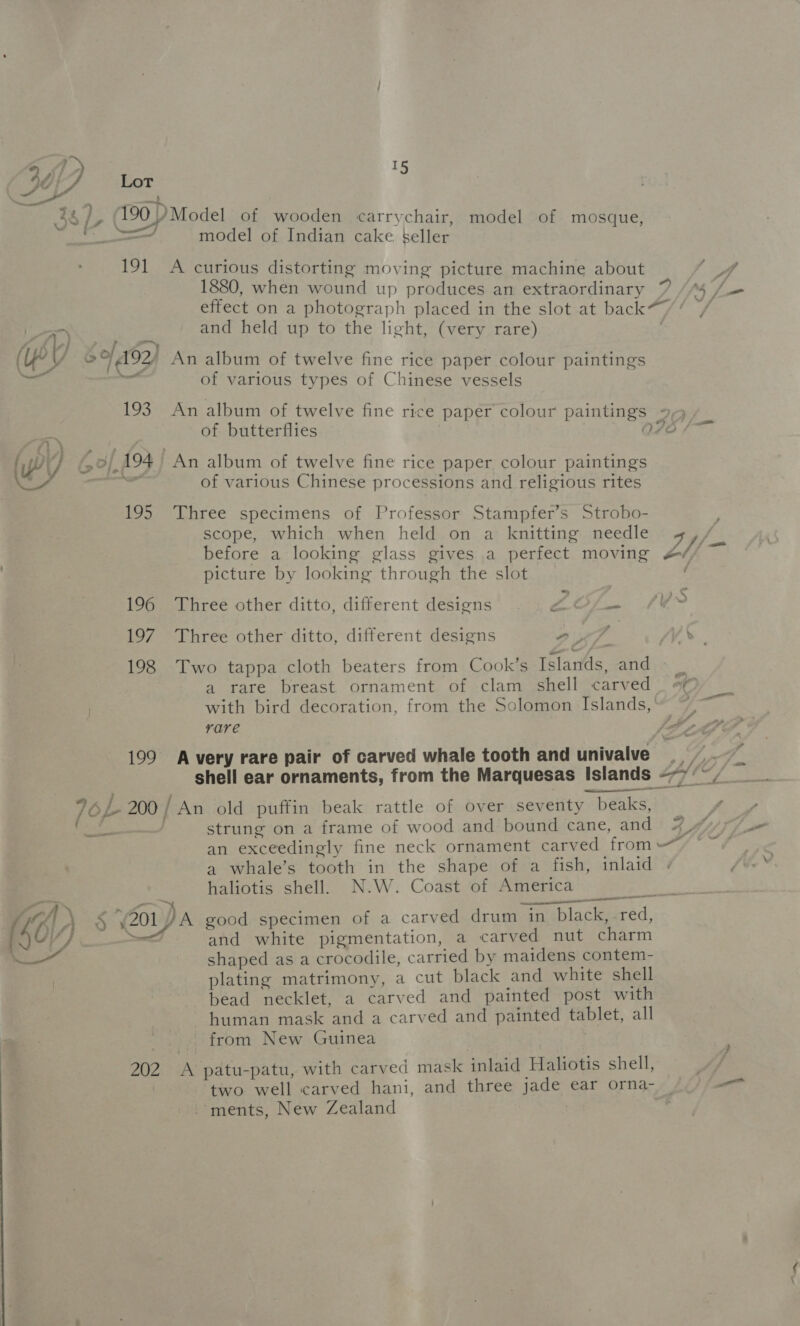 38. 190 ) Model of wooden carrychair, model of mosque, sae model of Indian cake seller 191 A curious distorting moving picture machine about 1880, when wound up produces an extraordinary 7 effect on a photograph placed in the slot at back*”/ 1) and held up to the light, (very rare) . | ~ 5/192) An album of twelve fine rice paper colour paintings “% of various types of Chinese vessels 193. An album of twelve fine rice paper colour paintings 9,5, of butterflies O76 /— (Wy G 3/194 An album of twelve fine rice paper colour paintings wy a of various Chinese processions and religious rites 195 Three specimens of Professor Stampfer’s Strobo- scope, which when held on a knitting needle 4 fe before a looking glass gives a perfect moving Line picture by looking through the slot 196 Three other ditto, different designs ras Ys io ae 197 Three other ditto, different designs et 4h 198 Two tappa cloth beaters from Cook’s Islands, and 7 a rare breast ornament of clam shell carved — #¢ with bird decoration, from the Solomon Islands,‘ rare 2 199 Avery rare pair of carved whale tooth and univalve s) fg i shell ear ornaments, from the Marquesas Islands --7°/ IOL 200 / An old puffin beak rattle of over seventy beaks, ff Loner . strung on a frame of wood and bound cane, and 4% an exceedingly fine neck ornament carved from =~ a whale’s tooth in the shape of a fish, inlaid haliotis shell. N.W. Coast of America FT le ay | Se en: ae aC § 201) A good specimen of a carved drum in black, red, (40/4 ewe and white pigmentation, a carved nut charm - shaped as a crocodile, carried by maidens contem- plating matrimony, a cut black and white shell bead necklet, a carved and painted post with human mask and a carved and painted tablet, all from New Guinea 202 &lt;A patu-patu, with carved mask inlaid Haliotis shell, y: two well carved hani, and three jade ear orna- _ — ments, New Zealand