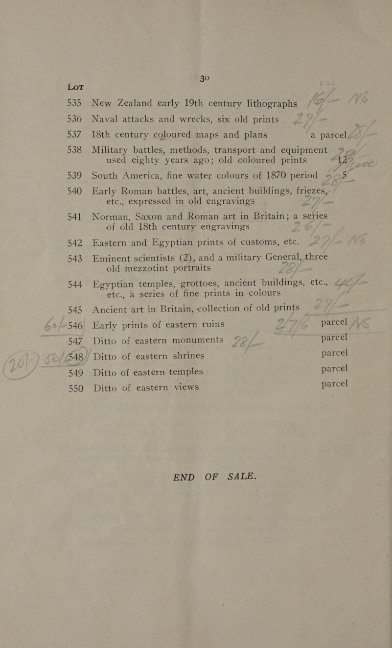 = 30 New Zealand early 19th century lithographs Naval attacks and wrecks, six old prints 18th century coloured maps and plans | a parcel Military battles, methods, transport and equipment o> used eighty years ago; old coloured prints “AY? South America, fine water colours of 1870 period = 55 | Early Roman battles, art, ancient buildings, friezes,-. etc., expressed in old engravings . Norman, Saxon and Roman art in Britain; a series of old 18th century engravings Eminent scientists (2), and a military General, three old mezzotint portraits Egyptian temples, grottoes, ancient buildings, etc., etc., a series of fine prints in colours Ancient art in Britain, collection of old prints Early prints of eastern ruins 7 i parcel Ditto of eastern monuments © parcel Ditto of eastern shrines parcel Ditto of eastern temples parcel Ditto of eastern views parcel END OF SALE.
