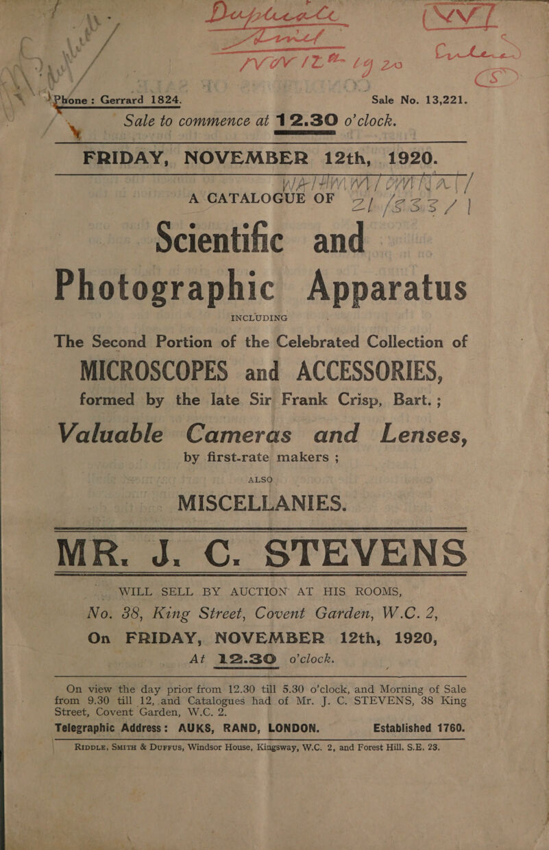 + iy — Tf Gums s o 1 v7 : © enna as 2 ¢- bh  | PVR tL t4 20 oak a \X) sv hil Gerrard 1824. Sale No. 13,221. ts Sale to commence at 12.30 0 ‘clock. ¥ FRIDAY, NOVEMBER 12th, 1920.  The Second Portion of the Celebrated Collection of MICROSCOPES and ACCESSORIES, formed by the late Sir Frank Crisp, Bart. ; Valuable Cameras and Lenses, by first-rate makers ; ALSO _ MISCELLANIES. MR. J. C. STEVENS _|. WILL SELL BY AUCTION AT HIS ROOMS, No. 38, King Street, Covent Garden, W.C. 2, On FRIDAY, NOVEMBER 12th, 1920, At 12.30 o'clock. On view the day prior from 12.30 till 5.30 o’clock, and Morning of Sale from 9.30 till 12, and Catalogues had of Mr. J. C. STEVENS, 38 King Street, Covent Garden, W.C. 2. Telegraphic Address: AUKS, RAND, LONDON. Established 1760.  — et ee ee ee a