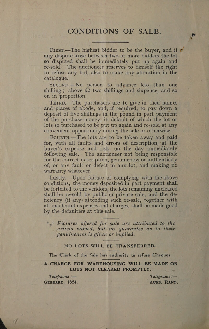  CONDITIONS OF SALE. any dispute arise between two or more bidders the lot so disputed shall be immediately put up again and re-sold. The auctioneer reserves to himself the right catalogue. SECOND.—No person to adyance less than one shilling ; above £2 two shillings and sixpence, and so on in proportion. THIRD.—The purchasers are to give in their names and places of abode, and, if required, to pay down a deposit of five shillings in the pound in part payment of the purchase-money, in default of which the lot or lots so purchased to be put up again and re-sold at any convenient opportunity during the sale or otherwise. FourtH.—The lots are to be taken away and paid for, with all faults.and errors of description, ‘at the buyer’s expense and risk, on the day immediately following sale. The auctioneer not being responsible for the correct description, genuineness or authenticity of, or any fault or defect in any lot, and making no warranty whatever. Lastly.—Upon failure of complying with the above conditions, the money deposited in part payment shall be forfeited to the vendors, the lots remaining uncleared shall be re-sold by public or private sale, and the de- ficiency (if any) attending such re-sale, together with by the detaulters at this sale.  ‘ Pictures offered for sale are attributed to the artists named, but no guarantee as to their genuineness is given or implied. sle ste NO LOTS WILL BE TRANSFERRED.  The Clerk of the Sale has authority to refuse Cheques A CHARGE FOR WAREHOUSING WILL BE MADE ON  LOTS NOT CLEARED PROMPTLY. ny Telephone :— Telegrams :— GERRARD, 1824. : AUKsS, RAND.