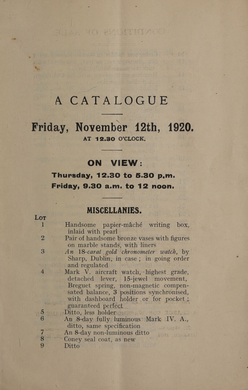 ABCA TAL OGUE ee Friday, November 12th, 1920. AT 12.30 O'CLOCK,  ON VIEW: Thursday, 12.30 to 5.30 p.m. Friday, 9.30 a.m. to 12 noon.  MISCELLANIES. Lot } 1 Handsome papier-maché writing box, Be inlaid with pearl 2 Pair of handsome bronze vases with figures on marble stands, with liners 3 An 18-carat gold chronometer watch, by Sharp, Dublin, in case ; in going order and regulated 4 Mark V. aircraft watch, Hietest grade, detached lever, _15-jewel movement, Breguet spring, non-magnetic compen- sated balance, 3 positions synchronised, with dashboard holder or for pocket 5 guaranteed perfect ‘Ditto, less holder, An 8-day fully: luminous: Mark IV. ne. ditto, same specification An 8- -day non-luminous ditto Coney seal coat, as new Ditto nin Oo os)