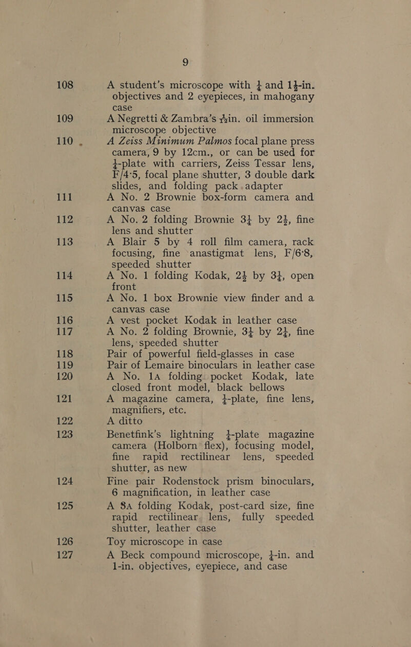 108 109 110 111 112 113 114 115 116 Lee 118 119 120 121 122 123 124 125 126 127 9 A student’s microscope with 4 and 14-in. objectives and 2 eyepieces, in mahogany case A Negretti &amp; Zambra’s yyin. oil immersion A Zeiss Minimum Palmos focal plane press camera, 9 by 12cm., or can be used for +-plate with carriers, Zeiss Tessar lens, F/4°5, focal plane shutter, 3 double dark slides, and folding pack.adapter A No. 2 Brownie box-form camera and canvas case A No. 2 folding Brownie 3} by 23, fine lens and shutter A Blair 5 by 4 roll film camera, rack focusing, fine anastigmat lens, F/6°8, speeded shutter A No. 1 folding Kodak, 24 by 34, open front A No. 1 box Brownie view finder and a canvas case A vest pocket Kodak in leather case A No. 2 folding Brownie, 34 by 24, fine lens, speeded shutter Pair of powerful field-glasses in case Pair of Lemaire binoculars in leather case A No. 14 folding pocket Kodak, late closed front model, black bellows A magazine camera, }-plate, fine lens, magnifiers, etc. A ditto Benetfink’s lightning 4-plate magazine camera (Holborn flex), focusing model, fine rapid rectilinear lens, speeded shutter, as new Fine pair Rodenstock prism binoculars, 6 magnification, in leather case A 8a folding Kodak, post-card size, fine rapid rectilinear. lens, fully speeded shutter, leather case Toy microscope in case A Beck compound microscope, }-in. and l-in. objectives, eyepiece, and case