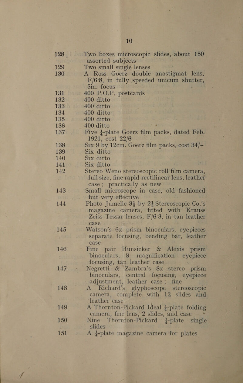 129 130 131 132 133 134 135 136 137 138 139 140 141 142 143 144 145 146 147 148 149 150 15] 10 Two boxes microscopic slides, about 150 assorted subjects Two small single lenses | A Ross Goerz double cat lens, F/6°8, in fully speeded unicum shutter, 5in. focus 400 P.O.P. postcards 400 ditto 400 ditto 400 ditto 400 ditto 400 ditto Five 4-plate Goerz film Saks, dated Feb. 1921, cost 22/6 : ie by 12cm. Goerz film packs, cost 34/- Six ditto Six ditto Six ditto Stereo Weno stereoscopic roll film camera, full size, fine rapid rectilinear lens, leather case ; practically as new Small microscope in case, old fashioned but very effective Photo Jumelle 34 by 24 Stereoscopic Co.’s magazine camera, fitted with Krauss Zeiss Tessar lenses, F/6°3, in tan leather case Watson’s 6x prism binoculars, eyepieces separate focusing, bending bar, leather case : | Fine pair Hunsicker &amp; Alexis prism binoculars, 8 magnification i ens focusing, tan leather case Negretti &amp; Zambra’s 8x stereo prism binoculars, central focusing, eyepiece adjustment, leather case; fine A Richard’s glyphoscope stereoscopic ~ camera, complete with 12 slides and leather case A Thornton-Pickard Ideal 4-plate folding camera, fine lens, 2 slides, and case * Nine Thornton-Pickard 4-plate single aes A 4-plate magazine camera for plates