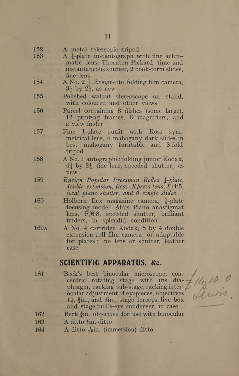 152 153 154 155 156 157 158 159 160 160A 161 162 163 164 11 A 4-plate instantograph with fine achro- ued lens, Thornton-Pickard time and instantaneous shutter, 2 book-form slides, fine lens A No. 2 J Ensignette folding film camera, 3+ by 24, as new Polished walnut stereoscope on stand, with coloured and other views Parcel containing 8 dishes (some large), 12 printing frames, 6 magnifiers, and a view finder Fine. 4-plate. outfit with Ross sym- metrical lens, 4 mahogany dark slides in best mahogany turntable and 3-fold tripod : A No. 1 gulestaphig folding junior Kodak, 41 by 24, fine lens, speeded shutter, as new Ensign Popular Pressman Reflex }-plate, double extension, Ross Xpress lens, F'/4°5, focal plane shutter, and 6 single slides Holborn Ilex magazine camera, 4-plate focusing model, Aldis Plano anastigmat lens, F/6°8, speeded shutter, brilliant finders, in splendid condition A No. 4 cartridge Kodak, 5 by 4 double .extension roll film camera, or adaptable for plates; no lens or shutter, leather ease SCIENTIFIC APPARATUS, &amp;c. Beck’s best binocular microscope, con- , centric rotating stage with iris dia-~ phragm, racking sub-stage, racking inter-/ ocular adjustment, 4 eyepieces, objectives. 14, Zin., and #in., stage forceps, live box and stage bull’s-eye condenser, in case Beck Hin. objective for use with binocular A ditto gin. ditto 7 A ditto ,oin. (immersion) ditto