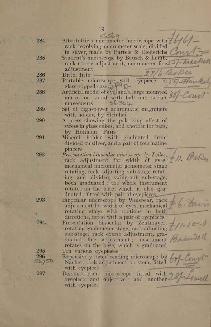 — 284 285 286 287 288 289 290 291 292 293 294, 295 296 56750 297 19 > Soe Albertottie’s wit aenrters't microscope with £4 br} in in silver, made by Bartels &amp; Diederichs ¢ a 4 = Student’s microscope by Bausch &amp; Loitiby~ ee ee ee Pik rack coarse adjustment, micrometer fine. - J-h ALAM adjustment 79 94 > Ditto, ditto ——— pik Portable microscope... with eyepiece, in T= F7 hee whe vf glass-topped casey ¥° Aq- wom OF Artificial model of eyéjand a large mounted 30] Y, mirror on stand with ball and socket movements $6242, Set of high-power achromatic magnifiers with holder, by Steinheil A press showing the polarising effect of stress in glass cubes, and another for bars,’ by Hoffman, Paris Mineral holder with graduated drum divided on silver, and a pair of tourmaline pincers ee ~  — > 9 BR ty vt} 4 rack adjustment for width of eyes,’ mechanical micrometer goniometer ae rotating, rack adjusting sub-stage rotat- ing and divided, swing-out sub-stage, both graduated ; the whole instrument rotates on the base, which is also gra- duated ; fitted with pair of eyepieces_u—— Binocular microscope by Winspear, rack d/ adjustment for width of eyes, mechanical 7~ rotating stage with motions in both” Si ee x directions, fitted with a pair of eyepieces , Presentation binocular by Zentmayer, -/ //- po-- 0 rotating goniometer stage, rack adjusting ae . sub-stage, rack coarse adjustment, gra- 2 tf duated fine adjustment; instrument /OAsdev’™ rotates on the base, which is graduated Ten various eyepieces ee Expensively made reading microscope by é ret ey e Nachet, rack adjustment on stem, fitted if-Le v with eyepiece ecm Demonstration microscope fitted “with « Y eyepiece and objective; and another Al “L tu A with eyepiece — 