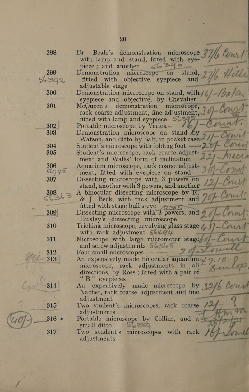 298 299 5LBQ 2 300 301 302. 303 304 305 306 307 | 309) 310 311 312 313 314 315 py, 316 @ ‘ 317 20 aa pe Dr. Beale’s demonstration microscope ys Yb Crust” with lamp and stand, fitted a5 an _— piece ; and another elo e4 Demonstration microscope on stant 9 ff Mtle r; fitted with objective eyepiece and*~ 7% “* = adjustable stage See ae Demonstration microscope on stand, sate / Z Js loa} Lh, eyepiece and objective, by Chevalier McQueen’s demonstration microScope, « / rack coarse adjustment, fine es 3 v; fitted with lamp and eyepiece © a /e]-   Portable microscope by Verick— - Demonstration microscope on stand — : Watson, and ditto by Salt, in pocket pe 7: y ~Cee. x d Student’s microscope with folding foot —26f- Coree Student’s microscope, rack coarse adjust- 22   ment and Wales’ form of inclination hehe Aquarium microscope, rack coarse adiuse7 § he 4: ment, fitted with eyepiece on stand» Cabal Dissecting microscope with 3 powers on 79g. | Cow of stand, another with 3 powers, and another A binocular dissecting microscope by 6; Co ra Ae &amp; J. Beck, with rack ac) nStee and i OE fitted with stage bull’s-eye «jaye . Dissecting microscope with 3 ae and o Z j   or Mn the ot: Huxley's dissecting microscope A EE Trichina microscope, revolving glass stage °435]- Ca we with rack adjustment S644 4 Microscope with large micrometer eS w795,% is and screw adjustments 5 CSCS Four small microscopes > A g, An expensively made binoauiem aquari mY +, 7). 70. O microscope, rack adjustments in _ all* Me Lef directions, by Ross ; fitted with a pair of Rise ab. -eyepieces ae An expensively made microscope by 3h tral Nachet, rack coarse adjustment and bers epee. adjustment  Two. student’s microscopes, rack coarse / . adjustments ee oe Portable an by Collins, and a» ek small ditto Two student’s ricrosaupes with rack Gy adjustments Fe
