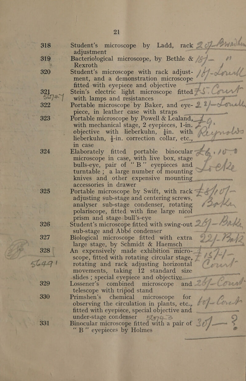 318 319° | 320 323 324 325 326 397 328 | 564-4 | 329 330 331 21 adjustment Bacteriological microscope, by Bethle &amp; Rexroth ; 7 fitted with eyepiece and objective Stein’s electric light microscope fitted’ with lamps and resistances Portable microscope by Baker, and eye- J piece, in leather case with straps Portable microscope by Powell &amp; Lealand,_ objective with leberkuhn, Hin. with lieberkuhn, 4-in. correction collar, etc., in case microscope in case, with live box, stage bulls-eye, pair of “B”’ turntable ; a large number of mounting b] accessories in drawer Portable microscope by Swift, with rack’ adjusting sub-stage and centering screws, analyser sub-stage condenser, rotating polariscope, fitted with fine large nicol prism and stage: bull’s-eye Student’s microscope fitted with swing-out. ~ sub-stage and Abbé condenser Biological microscope fitted with extra large stage, by Schmidt &amp; Haemsch An expensively made exhibition micro- rotating and rack adjusting horizontal movements, taking 12 standard size slides ; special eyepiece and objective Lossener’s combined microscope. and telescope with tripod stand Primshen’s chemical microscope for observing the circulation in plants, etc.,. fitted with eyepiece, dats BpicChiNg and under-stage condenser 1774-3 Binocular microscope fitted with a pair of “B” eyepieces by Holmes sof