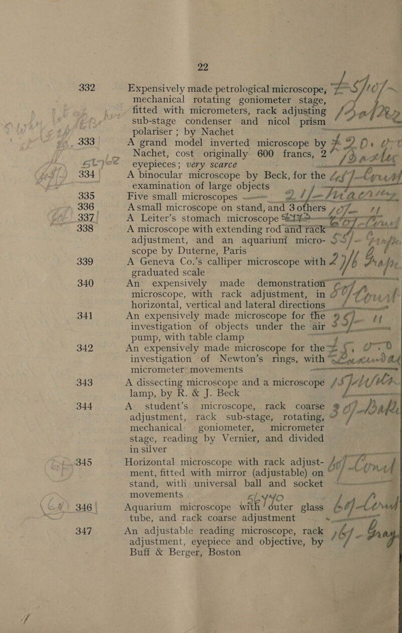 332 _ 333 ti 335 336 337 339 340 34] 342 343 344 345 347 22 Expensively made petrological microscope, Ei 7 ~ mechanical rotating goniometer stage, fitted with micrometers, rack adjusting [3 f sub-stage condenser and nicol Bg n Ae polariser ; by Nachet ee A grand model inverted microscope by of ~ De &amp;t Nachet, cost originally 600 francs, 2 g AH c eyepleces ; very scarce a ae : |   examination of large objects Five small microscopes = __ —fir ALC! Asmall microscope on stand, and 130 thers ft 4s tf A Leiter’s stomach microscope 521% (G Liu ef A microscope with extending rod and aa RTL adjustment, and an aquarium micro- 535 $]. Oa a De. scope by Duterne, Paris 4, A’ Geneva Co.’s calliper microscope with Z 7/6 ws A fr. graduated scale Nee An expensively made demonstration microscope, with rack adjustment, « 00 yy, dao if horizontal, vertical and lateral airecnaae ee SR are An expensively made microscope for the : S- investigation of objects under the air pump, with table clamp ra An expensively made microscope for the ~ ~. ore investigation of Newton’s rings, with” Ef oS micrometer movements RETRAIN A dissecting microscope and a microscope /J AL t/t U4. lamp, by R. &amp; J. Beck enema A student’s microscope, rack coarse 3 op -Aoabe adjustment, rack sub-stage, rotating, @ ; mechanical: goniometer, micrometer stage, reading by Vernier, and divided in silver : Horizontal microscope with rack adj ust- £4 B Le ment, fitted with i (adiastables on bq) bi onad stand, with universal ball and socket ~~— movements Aquarium microscope WAR) der glass £ lg le tube, and rack coarse adjustment An adjustable reading microscope, vale } &amp; wh adjustment, eyepiece and objective, by ] ¥ Buff &amp; Berger, Boston A Lory ee ee |     ee