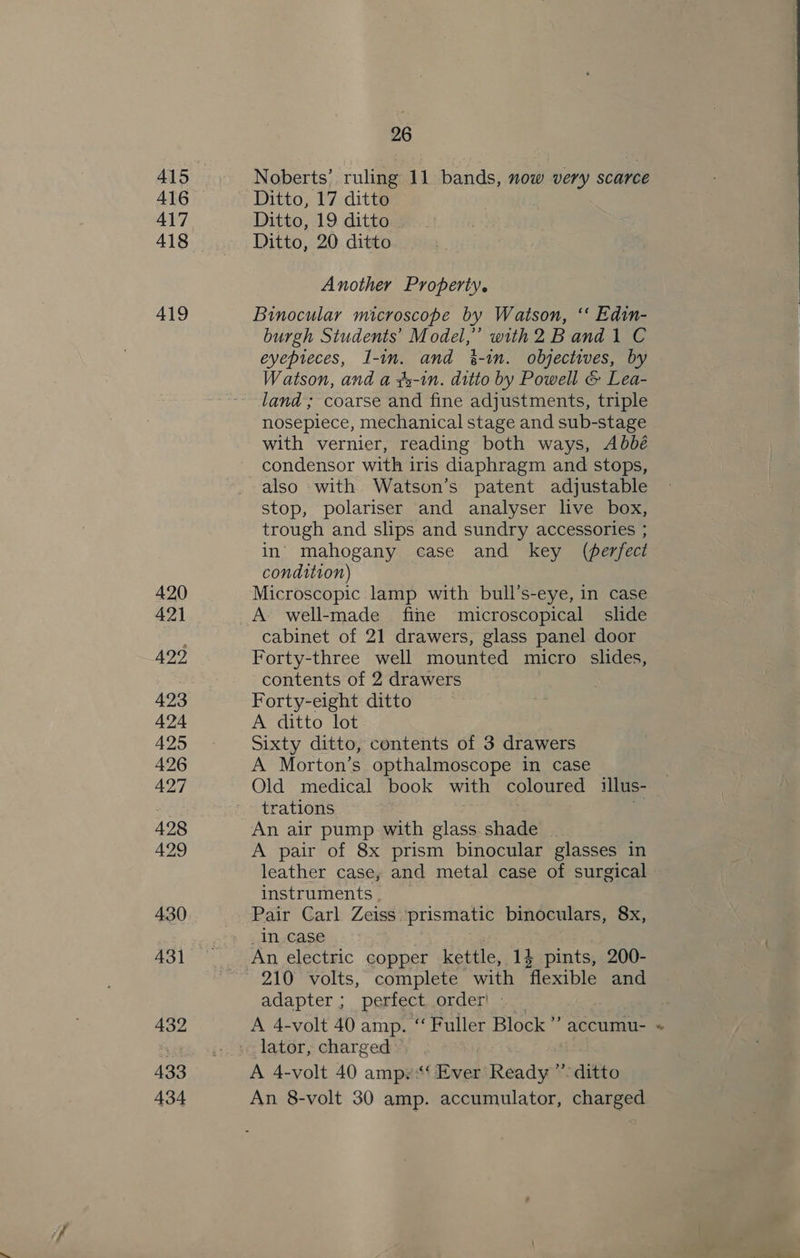 415 417 419 432 433 434 26 Noberts’ ruling 11 bands, now very scarce Ditto, 19 ditto Ditto, 20 ditto Another Property. Binocular microscope by Watson, ‘‘ Edin- eyepieces, I-in. and %-in. objectives, by Watson, and a ¢2-in. ditto by Powell &amp; Lea- land ; coarse and fine adjustments, triple nosepiece, mechanical stage and sub-stage with vernier, reading both ways, Abbé condensor with iris diaphragm and stops, also with Watson’s patent adjustable stop, polariser and analyser live box, trough and slips and sundry accessories ; in’ mahogany case and key (ferfect condition) Microscopic lamp with bull’s-eye, in case A well-made fine microscopical slide cabinet of 21 drawers, glass panel door Forty-three well mounted micro slides, contents of 2 drawers Forty-eight ditto A ditto lot Sixty ditto, contents of 3 drawers A Morton’s opthalmoscope in case Old medical book with coloured illus- trations &gt; An air pump with glass shade A pair of 8x prism binocular glasses in leather case, and metal case of surgical instruments . Pair Carl Zeiss :prismatic binoculars, 8x, _ incase adapter ; perfect. order! - _ A 4-volt 40 amp. “ Fuller Block’ accumu- A 4-volt 40 ampe‘ Ever Ready’ ditto An 8-volt 30 amp. accumulator, charged 