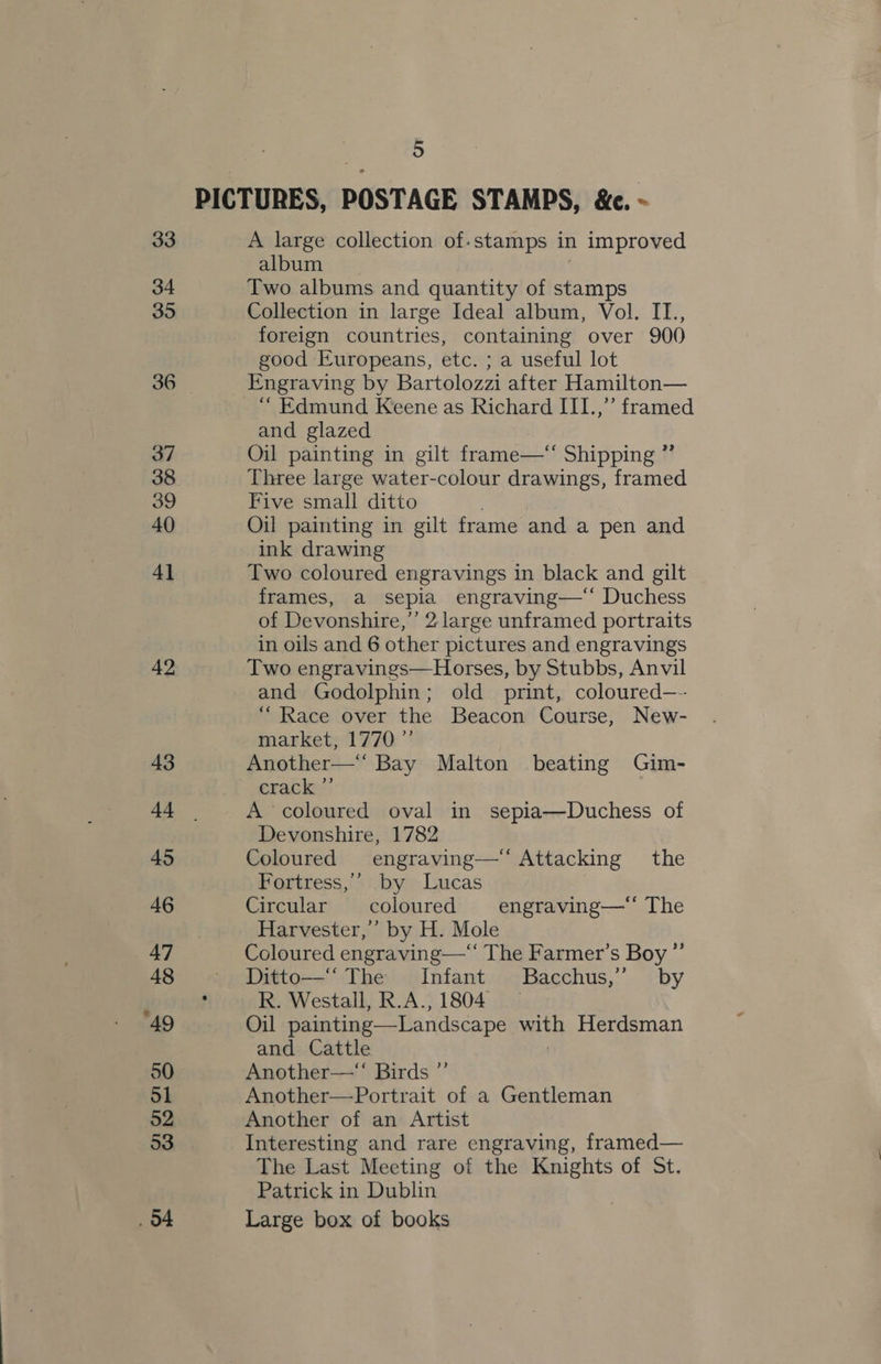 33 34 35 36 37 38 39 40 4] 42 43 44 45 46 47 48 49 50 51 O2 53 5 A large collection of.stamps in improved album Two albums and quantity of rie Collection in large Ideal album, Vol. II., foreign countries, containing over 900 good Europeans, etc. ; a useful lot Engraving by Bartolozzi after Hamilton— “ Edmund Keene as Richard III.,” framed and glazed Oil painting in gilt frame—*‘ Shipping ”’ Three large water-colour drawings, framed Five small ditto Oil painting in gilt frame and a pen and ink drawing Two coloured engravings in black and gilt frames, a Sepia engraving—‘* Duchess of Devonshire,’’ 2 large unframed portraits in oils and 6 other pictures and engravings Two engravings—Horses, by Stubbs, Anvil and Godolphin; old print, coloured—- “Race over the Beacon Course, New- market, 1770” Another—‘‘ Bay Malton beating Gim- crack ”’ A coloured oval in sepia—Duchess of Devonshire, 1782 Coloured engraving—‘‘ Attacking the Fortress,’ by Lucas Circular coloured engraving—*‘ The Harvester,’ by H. Mole Coloured engraving—‘‘ The Farmer’s Boy ”’ Ditto—‘ The Infant Bacchus,” by R. Westall, R.A., 1804 Oil painting—Landscape with Herdsman and Cattle Another—“ Birds ”’ Another—Portrait of a Gentleman Another of an Artist Interesting and rare engraving, framed— The Last Meeting of the Knights of St. Patrick in Dublin Large box of books