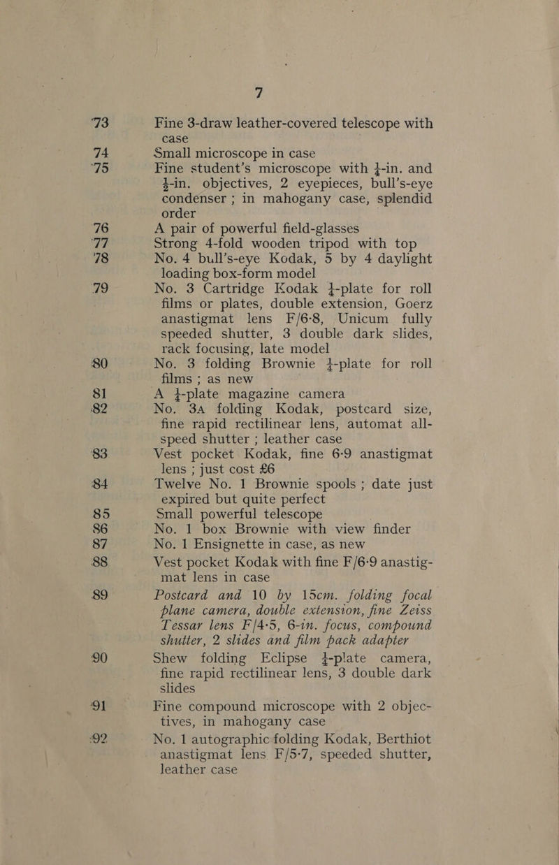 73 74 75 76 FT 78 79 80 81 82 83 84 85 86 87 88 89 90 91 7 Fine 3-draw leather-covered telescope with case Small microscope in case Fine student’s microscope with }-in. and z-in. objectives, 2 eyepieces, bull’s-eye condenser ; in mahogany case, splendid order | A pair of powerful field-glasses Strong 4-fold wooden tripod with top No. 4 bull’s-eye Kodak, 5 by 4 daylight loading box-form model No. 3 Cartridge Kodak 4-plate for roll films or plates, double extension, Goerz anastigmat lens F/6-8, Unicum fully speeded shutter, 3 double dark slides, rack focusing, late model No. 3 folding Brownie }-plate for roll films ; as new A }-plate magazine camera No. 3A folding Kodak, postcard size, fine rapid rectilinear lens, automat all- speed shutter ; leather case Vest pocket Kodak, fine 6-9 anastigmat lens ; just cost £6 Twelve No. 1 Brownie spools ; date just expired but quite perfect Small powerful telescope No. 1 box Brownie with view finder No. 1 Ensignette in case, as new Vest pocket Kodak with fine F/6:9 anastig- mat lens in case Postcard and 10 by 15cm. folding focal plane camera, double extension, fine Zeiss Tessar lens F/4:5, 6-in. focus, compound shutter, 2 slides and film pack adapter Shew folding Eclipse }-plate camera, fine rapid rectilinear lens, 3 double dark slides Fine compound microscope with 2 objec- tives, in mahogany case No. 1 autographic folding Kodak, Berthiot anastigmat lens F/5-7, speeded shutter, 