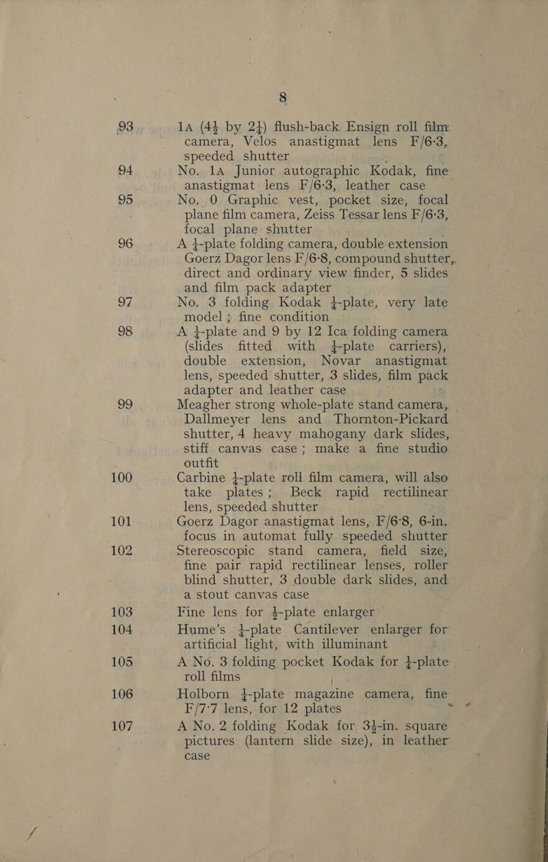 8 93 14a (44 by 24) flush-back Ensign roll filmy camera, Velos anastigmat lens F/6:3, speeded shutter 94 No. 1A. Junior autographic Kodak, fine: anastigmat lens F/6-3, leather case 95 No. 0 Graphic vest, pocket size, focal . plane film camera, Zeiss Tessar lens F/6:3, focal plane shutter | 96. A }-plate folding camera, double extension Goerd Dagor lens F/6'8, compound shutter,. direct and ordinary view finder, 5 slides: and film pack adapter 97 No. 3 folding Kodak 4-plate, very late model ; fine condition 98 A it -plate and 9 by 12 ee folding camera (slides fitted with 4-plate carriers), double extension, Novar anastigmat lens, speeded shutter, 3 slides, film Paes adapter and leather case 09 Meagher strong whole-plate stand camera, | Dallmeyer lens and Thornton-Pickard shutter, 4 heavy mahogany dark slides,. stiff canvas case; make a fine studio outfit 100 Carbine }-plate roll film camera, will also | take . plates; Beck rapid rectilinear lens, speeded shutter : 101 Goerz Dagor anastigmat lens, F/6°8, 6-in. focus in automat fully speeded shutter 102 Stereoscopic stand camera, field size, fine pair rapid rectilinear lenses, roller blind shutter, 3 double dark slides, and a stout canvas case 103 Fine lens for 4-plate enlarger 104 Hume’s i-plate Cantilever enlarger for artificial ight, with illuminant Ac | 105 A No. 3 folding pocket Kodak for 4-plate F roll films . 106 Holborn 4-plate magazine camera, fine F/7:7 lens; for 12 plates | rf 107 A No. 2 folding Kodak for 34-in. square pictures (lantern slide size), in leather case 