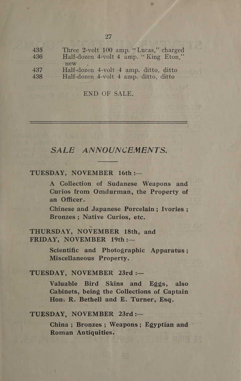 435 436 438 27 Three 2-volt 100 amp. ‘Lucas,’ charged Half-dozen 4-volt 4 amp. ‘‘ King Eton,” mews Half-dozen 4-volt 4 amp. ditto, ditto Half-dozen 4-volt 4 amp. ditto, ditto END: OF. SALE, SALE ANNOUNCEMENTS. A Collection of Sudanese Weapons and Curios from Omdurman, the Property of an Officer. Chinese and Japanese Porcelain; Ivories ; Bronzes ; Native Curios, etc. Scientific and Photographic Apparatus; Miscellaneous Property. Valuable Bird Skins and Eggs, also Cabinets, being the Collections of Captain Hon: R. Bethell and E. Turner, Esq. China ; Bronzes ; Weapons; Egyptian and Roman Antiquities. 7