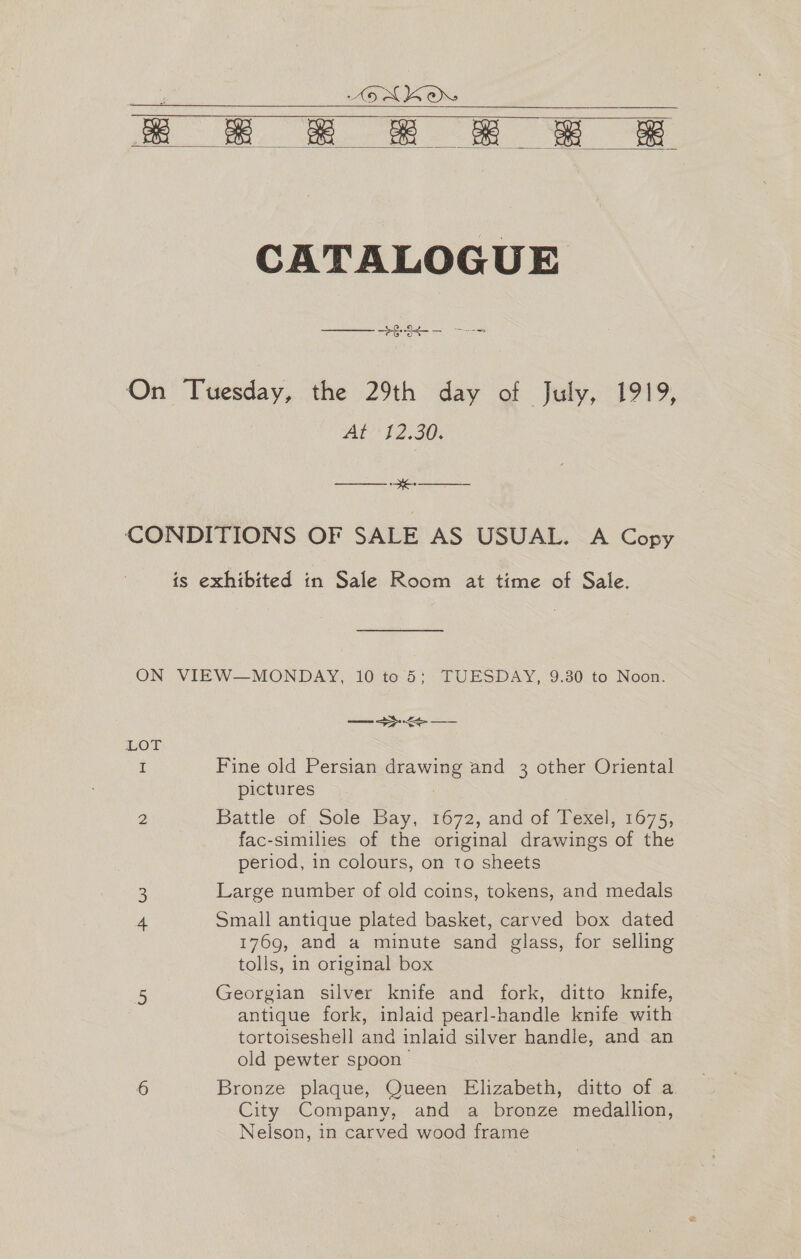 5 ALKOXY kk £ &amp; ££ EE    CATALOGUE ee On Tuesday, the 29th day of July, 1919, Aft ''12.30; ———- se CONDITIONS OF SALE AS USUAL. A Copy is exhibited in Sale Room at time of Sale. ON VIEW—MONDAY, 10 to 5; TUESDAY, 9.30 to Noon. Seen ee LOT I Fine old Persian ewe and 3 other Oriental pictures 2 Battle of Sole Bay, 1672, and of Texel, 1675, fac-similies of the original drawings of the period, in colours, on to sheets : Large number of old coins, tokens, and medals Small antique plated basket, carved box dated 1769, and a minute sand glass, for selling tolls, in original box 5 Georgian silver knife and fork, ditto knife, antique fork, inlaid pearl-handle knife with tortoiseshell and inlaid silver handle, and an old pewter spoon 6 Bronze plaque, Queen Elizabeth, ditto of a City Company, and a bronze medallion, Nelson, in carved wood frame