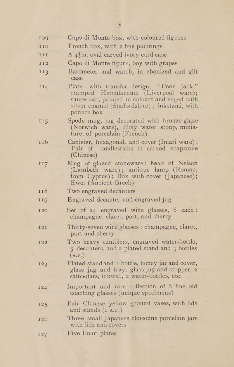 TO9 Fro VIE I12 tt 114 115 116 1i7 118 119g I20 I21 [22 23 8 Capo di Monte box, with coloured figures French box, with 2 fine paintings A 44in. oval carved ivory card case Capo di Monte figure, boy with grapes Barometer and watch, in ebonized and gilt case : Plate with transfer design, ‘‘ Poor Jack,” stamped Herculaneum (Liverpool ware); sauceboat, painted in colours and edged with silver enamel (Staffordshire) ; inkstand, with pounce box Spode mug, jug decorated with bronze glaze (Norwich ware), Holy water stoup, minia- ture, of porcelain (French) Canister, hexagonal, and cover (Imari ware) ; Pair of candlesticks in carved soapstone (Chinese) Mug of glazed stoneware: head of Nelson (Lambeth ware); antique lamp (Roman, from Cyprus); Box with cover (Japanese) ; Ewer (Ancient Greek) Two engraved decanters Engraved decanter and engraved jug Set of 24 engraved wine glasses, 6 each: champagne, claret, port, and sherry Thirty-seven wine glasses : champagne, claret, port and sherry Two heavy tumblers, engraved water-bottle, 5 decanters, and a plated stand and 3 bottles’ (A.F.) Plated standand 1 bottle, honey jar and cover, glass jug and tray, glass jug and stopper, 2 saltceilars, inkwell, 2 water-bottles, etc. Important and rare collection of 6 fine old coaching glasses (unique specimens) and stands (i A.F.) Three small Japanese cloisonne porcelain jars with lids and covers Five Imari plates