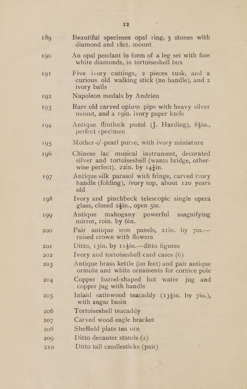 190 1gI 192 193 194. 195 196 1O7 198 199 200 201 202 203 204 205 206 207 208 209 210 12 Beautiful specimen opal ring, 3 stones with diamond and i8ct. mount An opal pendant in form of a leg set with fine white diamonds, in tortoiseshell box Pive. ivory. cuttmegs, 2 pieces tusk, and a curious old walking stick (no handle), and 2 ivory balls Napoleon medals by Andrieu Rare old carved opium pipe with heavy silver mount, and a rgin. ivory paper knife Antique flintlock pistol (J. Harding), 84in., perfect specimen Mother-o’-pearl purse, with ivory miniature Chinese lac musical instrument, decorated silver and tortoiseshell (wants bridge, other- wise perfect), 22in. by 144in. Antique silk parasol with fringe, carved ivory handle (folding), ivory top, about 120 years old Ivory and pinchbeck telescopic single opera glass, closed 2$in., open 51n. Antique mahogany powerful magnifying mirror, 1oin. by 6in. Pair antique iron panels, 21in. by 7in.— raised crown with flowers Ditto, 13in. by 1141n.—ditto figures Ivory and tortoiseshell card cases (6) Antique brass kettle (on feet) and pair antique ormolu and white ornaments for cornice pole Copper barrel-shaped hot water jug and copper jug with handle Inlaid satinwood teacaddy (13$in. by 7iu.), with sugar basin Tortoiseshell teacaddy Carved wood eagle bracket | Sheffield plate tea urn Ditto decanter stands (2) Ditto tall candlesticks (pair)