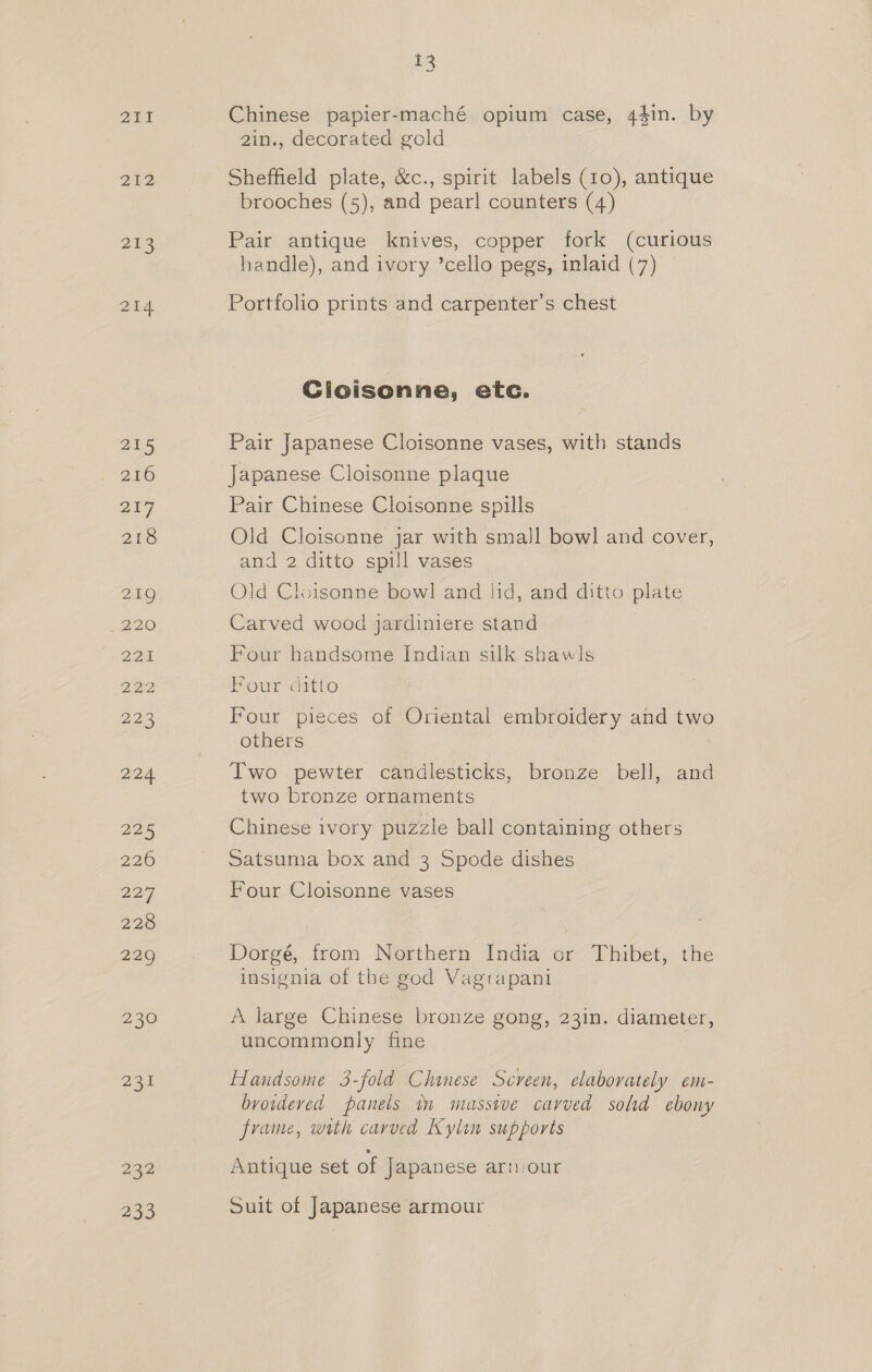 212 213 214 215 216 217 218 219 220 OR: 22,3 224 225 226 227 228 229 230 231 232 233 13 ~~ Chinese papier-maché opium case, 44in. by 2in., decorated gold Sheffield plate, &amp;c., spirit labels (10), antique brooches (5), and pearl counters (4) Pair antique knives, copper fork (curious handle), and ivory ’cello pegs, inlaid (7) Portfolio prints and carpenter’s chest Cloisonne, etc. Pair Japanese Cloisonne vases, with stands Japanese Cloisonne plaque Pair Chinese Cloisonne spills Old Cloisonne jar with small bowl and cover, and 2 ditto spill vases Old Cloisonne bowl and lid, and ditto plate Carved wood jardiniere stand Four handsome Indian silk shawls Four ditto Four pieces of Oriental embroidery and two others : Two pewter candlesticks, bronze bell, and two bronze ornaments Chinese ivory puzzle ball containing others Satsuma box and 3 Spode dishes Four Cloisonne vases Dorgé, from Northern India or Thibet, the insignia of the god Vagrapani A large Chinese bronze gong, 23in. diameter, uncommonly fine Handsome 3-fold Chinese Screen, elaborately em- browdeved panels mm massive carved sold ebony frame, with carved Kylin supports Antique set of Japanese arn:our Suit of Japanese armour