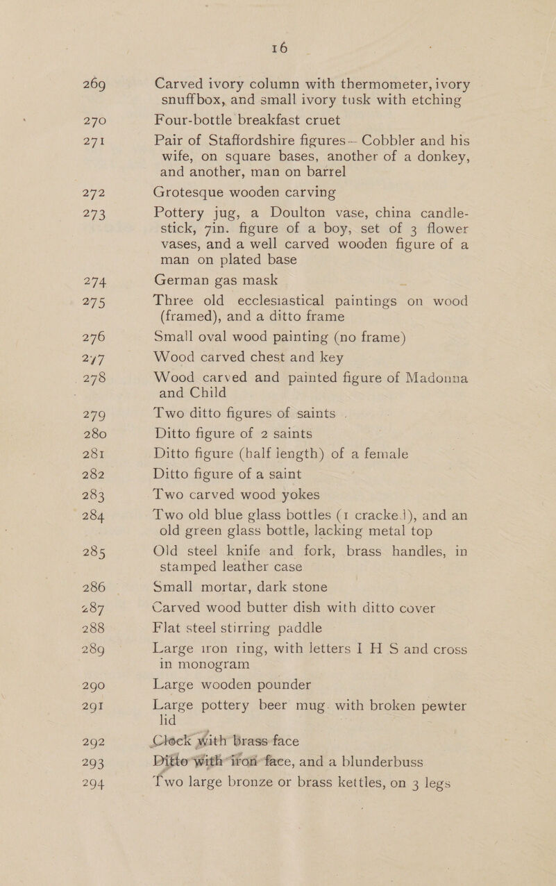 269 270 27h . a7 27S 290 2g! 292 493 204 16 Carved ivory column with thermometer, ivory snuffbox, and small ivory tusk with etching Four-bottle breakfast cruet Pair of Staffordshire figures— Cobbler and his wife, on square bases, another of a donkey, and another, man on barrel Grotesque wooden carving Pottery jug, a Doulton vase, china candle- stick, 7in. figure of a boy, set of 3 flower vases, and a well carved wooden figure of a man on plated base German gas mask Three old ecclesiastical paintings on wood (framed), and a ditto frame Small oval wood painting (no frame) Wood carved chest and key Wood carved and painted figure of Madonna and Child Two ditto figures of saints | Ditto figure of 2 saints Ditto figure (half length) of a female Ditto figure of a saint Two carved wood yokes Two old blue glass bottles (1 crackeJ), and an old green glass bottle, lacking metal top Old steel knife and fork, brass handles, in stamped leather case : Small mortar, dark stone Carved wood butter dish with ditto cover Flat steel stirring paddle Large iron ring, with letters I H S and cross in monogram Large wooden pounder Large pottery beer mug. with broken pewter lid : 7 Ditto with: iron’ face, and a blunderbuss Two large bronze or brass kettles, on 3 legs