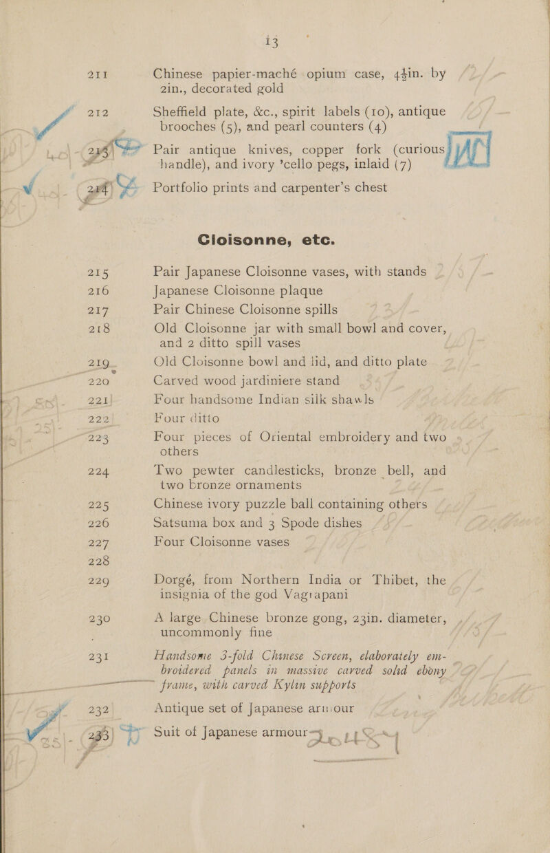211 Chinese papier-maché opium case, 44in. by 2in., decorated gold brooches (5), and pearl counters (4) ht? Pair antique knives, copper fork (curious) AP handle), and ivory ‘cella pegs, inlaid (7) fo zie Sheffield plate, &amp;c., spirit labels (10), antique v 2Pa % Portfolio prints and carpenter’s chest a Gioisonne, etc. 215 Pair Japanese Cloisonne vases, with stands 216 Japanese Cloisonne plaque 217 Pair Chinese Cloisonne spills 218 Old Cloisonne jar with small bowl and cover, and 2 ditto spill vases 219 Old Cloisonne bowl and lid, and ditto plate (220. Carved wood jardiniere stand 221) Four handsome Indian silk shawls 222 Four ditto 223 Four pieces of Oriental embroidery and two others | 224 Two pewter candlesticks, bronze bell, and two bronze ornaments 225 Chinese ivory puzzle ball containing others 226 Satsuma box and 3 Spode dishes 227 Four Cloisonne vases 228 229 Dorgé, from Northern India or Thibet, the insignia of the god Vagrapani 230 A large Chinese bronze gong, 23in. diameter, uncommonly fine 231 Handsome 3-fold Chinese Screen, elaborately em- _ browdeved panels in massive carved sold ebony frame, with carved Kylin supports 232 Antique set of Japanese arniour  Te i a 2 33) 9 Suit of Japanese armoury oy pS —— io : i i ids AE IITA