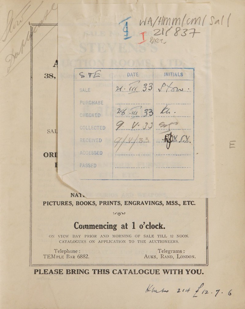 fr fy    38, SAT OR NA? | PICTURES, BOOKS, PRINTS, ENGRAVINGS, MSS., ETC. tf sew Commencing at 1 o'clock. ON VIE DAY PRIOR’ AND’) MORNING) (OF (SALE TILE, 12, NOON. CATALAIGUES. ON APPEICATION TO: THE, AUCTIONEERS. Telephone : Telegrams : TEMe xe Bar 6882. Auxs, RANb, Lonpon.   _ PLEASE BRING THIS CATALOGUE WITH YOU. yf gee 24 Pia. 7. 6