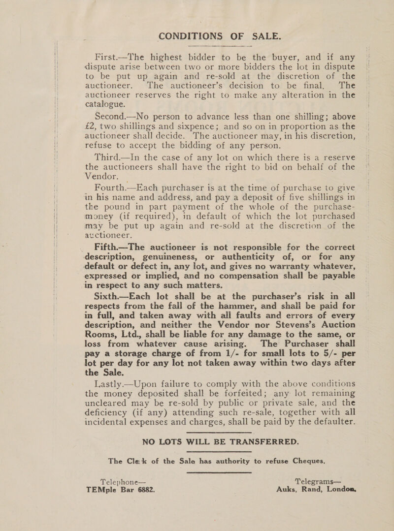 CONDITIONS OF SALE.  First-——The highest bidder to be the buyer, and if any dispute arise between two or more bidders the lot in dispute to be put up again and re-sold at the discretion of the auctioneer. “Ihe .auttioneer’s’ decision to’ be final, The auctioneer reserves the right to make any alteration in the catalogue. Second.—No person to advance less than one shilling; above £2, two shillings and sixpence; and so on in proportion as the auctioneer shall decide. The auctioneer may, in his discretion, refuse to accept the bidding of any person. Third.—In the case of any lot on which there is a reserve the auctioneers shall have the right to bid on behalf of the Vendor. Fourth.—Each purchaser is at the time of purchase to give in his name and address, and pay a deposit of five shillings in the pound in part payment of the whole of the purchase- money (if required), in default of which the lot purchased may be put up again and re-sold at the discretion of the auctioneer. Fifth.—_The auctioneer is not responsible for the correct description, genuineness, or authenticity of, or for any expressed or implied, and no compensation shall be payable Sixth.—Each lot shall be at the purchaser’s risk in all respects from the fall of the hammer, and shall be paid for in full, and taken away with all faults and errors of every description, and neither the Vendor nor Stevens’s Auction Rooms, Ltd., shall be liable for any damage to the same, or loss from whatever cause arising. The Purchaser shall pay a storage charge of from 1/- for small lots to 5/- per lot per day for any lot not taken away within two days after the Sale. | Lastly —Upon failure to comply with the above conditions the money deposited shall be forfeited; any lot remaining uncleared may be re-sold by public or private sale, and the deficiency (if any) attending such re-sale, together with all incidental expenses and charges, shall be paid by the defaulter. NO LOTS WILL BE TRANSFERRED. The Clak of the Sale has authority to refuse Cheques. Telephone— — Telegrams— TEMple Bar 6882. ~ Auks, Rand, Londoa,