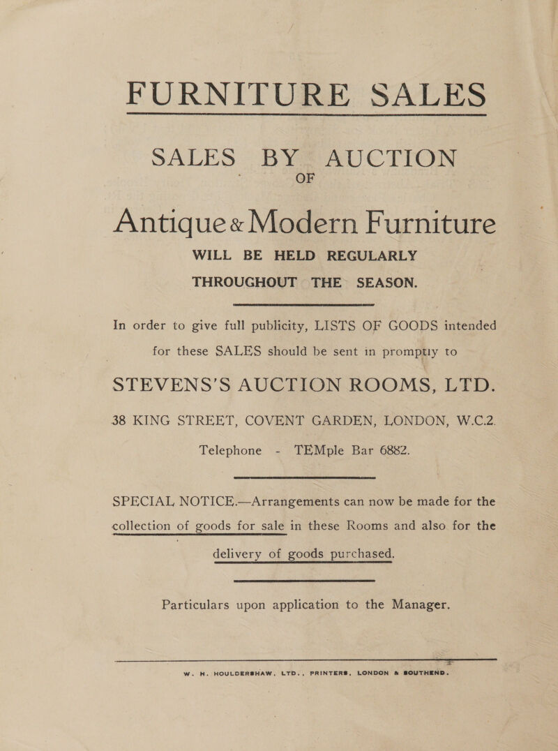 FURNITURE SALE SALES BY AUCTION OF  Antique« Modern Furniture WILL BE HELD REGULARLY THROUGHOUT THE SEASON. In order to give full publicity, LISTS OF GOODS intended for these SALES should be sent in promptly to STEVENS’S AUCTION ROOMS, LTD. 38 KING STREET, COVENT GARDEN, LONDON, W.C.2. Telephone - TEMple Bar 6882. SPECIAL NOTICE.—Arrangements can now be made for the collection of goods for sale in these Rooms and also for the delivery of goods purchased. Particulars upon application to the Manager. W. H. HOULDERSHAW, LTD., PRINTERS, LONDON &amp; SOUTHEND.