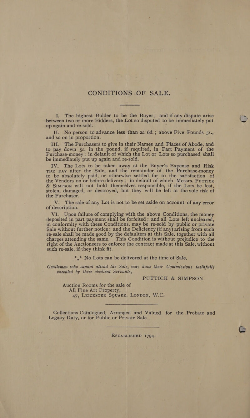 CONDITIONS OF SALE. I. The highest Bidder to be the Buyer; and if any dispute arise between two or more Bidders, the Lot so disputed to be immediately put up again and re-sold. and so on in proportion, III. The Purchasers to give in their Names and Places of Abode, and to pay down 5s. in the pound, if required, in Part Payment of the Purchase-money ; in default of which the Lot or Lots so purchased shall be immediately put up again and re-sold. IV. The Lots to be taken away at the Buyer’s Expense and Risk THE DAY after the Sale, and the remainder of the Purchase-money to be absolutely paid, or otherwise settled for to the satisfaction of the Vendors on or before delivery; in default of which Messrs. Puttick &amp; Simpson will not hold themselves responsible, if the Lots be lost, stolen, damaged, or destroyed, but they will be left at the sole risk of the Purchaser. V. The sale of any Lot is not to be set aside on account of any error of description. VI, Upon failure of complying with the above Conditions, the money deposited in part payment shall be forfeited ; and all Lots left uncleared, in conformity with these Conditions, may be re-sold by public or private Sale without further notice; and the Deficiency (if any) arising from such re-sale shall be made good by the defaulters at this Sale, together with all charges attending the same. This Condition is without prejudice to the right of the Auctioneers to enforce the contract made at this Sale, without such re-sale, if they think fit. * _* No Lots can be delivered at the time of Sale. Gentlemen who cannot attend the Sale, may have theiy Commissions fatthfully executed by their obedient Servants, Auction Rooms for the sale of All Fine Art Property, 47, LEICESTER SQUARE, LONDON, W.C.  Collections Catalogued, Arranged and Valued for the Probate and Legacy Duty, or tor Public or Private Sale.  ESTABLISHED 1794. 4