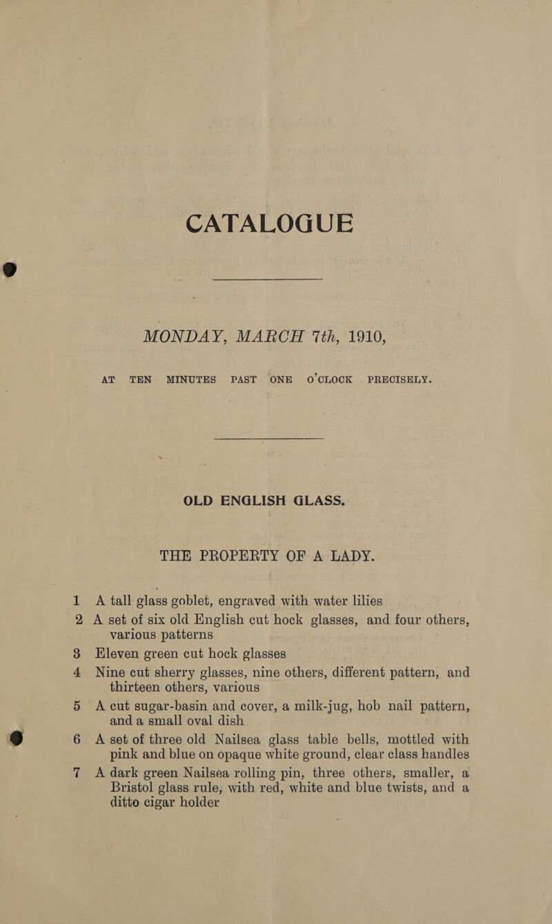 CATALOGUE MONDAY, MARCH 1th, 1910, AT TEN MINUTES PAST ONE OCLOCK PRECISELY. OLD ENGLISH GLASS, THE PROPERTY OF A LADY. 1 A tall glass goblet, engraved with water lilies 2 A set of six old English cut hock glasses, and four others, various patterns 3 Eleven green cut hock glasses 4 Nine cut sherry glasses, nine others, different pattern, and thirteen others, various | 5 A cut sugar-basin and cover, a milk-jug, hob nail pattern, and a small oval dish 6 &lt;A set of three old Nailsea glass table bells, mottled with pink and blue on opaque white ground, clear class handles 7 A dark green Nailsea rolling pin, three others, smaller, a Bristol glass rule, with red, white and blue twists, and a ditto cigar holder