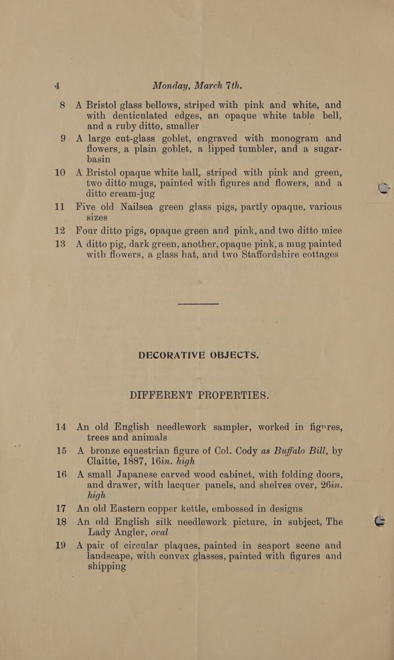 12 13 14 15 16 17 18 19 Monday, March Tth. A Bristol glass bellows, striped with pink and white, and with denticulated edges, an opaque white table bell, and a ruby ditto, smaller A large cut-glass goblet, engraved with monogram and flowers, a plain goblet, a lipped tumbler, and a sugar- basin A Bristol opaque white ball, striped with pink and green, two ditto mugs, painted with figures and flowers, and a ditto cream-jug Five old Nailsea green glass pigs, partly opaque, various sizes Four ditto pigs, opaque green and pink, and two ditto mice A ditto pig, dark green, another, opaque pink, a mug painted with flowers, a glass hat, and two Staffordshire cottages DECORATIVE OBJECTS. DIFFERENT PROPERTIES. An old English needlework sampler, worked in figres, trees and animals A bronze equestrian figure of Col. Cody as Buffalo Bill, by Claitte, 1887, 16in. high A small Japanese carved wood cabinet, with folding doors, and drawer, with lacquer panels, and shelves over, 26in. high An old Eastern copper kettle, embossed in designs An old English silk needlework picture, in subject, The Lady Angler, oval A pair of circular plaques, painted in seaport scene and landscape, with convex glasses, painted with figures and shipping c