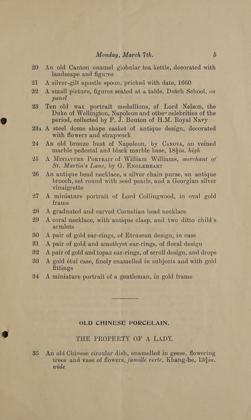 20 An old Canton enamel globular tea kettle, decorated with landscape and figures 21 A silver-gilf apostle spoon, pricked with date, 1660 22 A small picture, figures seated at a table, Dutch School, on panel 23 Ten old wax portrait medallions, of Lord Nelson, the Duke of Wellington, Napoleon and other celebrities of the period, collected by F. J. Bouton of H.M. Royal Navy 234 A steel dome shape casket of antique design, decorated with flowers and strapwork 24 An old bronze bust of Napoleon, by Canova, on veined marble pedestal and black marble base, 183in. high 25 A Miniature Portrait of William Williams, merchant of St. Martin’s Lane, by G. ENGLEHEART 26 An antique bead necklace, a silver chain purse, an antique brooch, set round with seed pearls, and a Georgian silver vinaigrette 27 A miniature portrait of Lord Collingwood, in oval gold frame 28 A graduated and carved Cornelian bead necklace 29 &lt;A coral necklace, with antique clasp, and two ditto child's armlets 30 A pair of gold ear-rings, of Etruscan design, in case 31 A pair of gold and amethyst ear-rings, of floral design 32 A pair of gold and topaz ear-rings, of scroll design, and drops 33 A gold étui case, finely enamelled in subjects and with gold fittings 34 A miniature portrait of a gentleman, in gold frame OLD CHINESE PORCELAIN. THE PROPERTY OF A LADY. 85 An old Chinese circular dish, enamelled in geese, flowering trees and vase of flowers, famille verte, Khang-he, 133i. wide