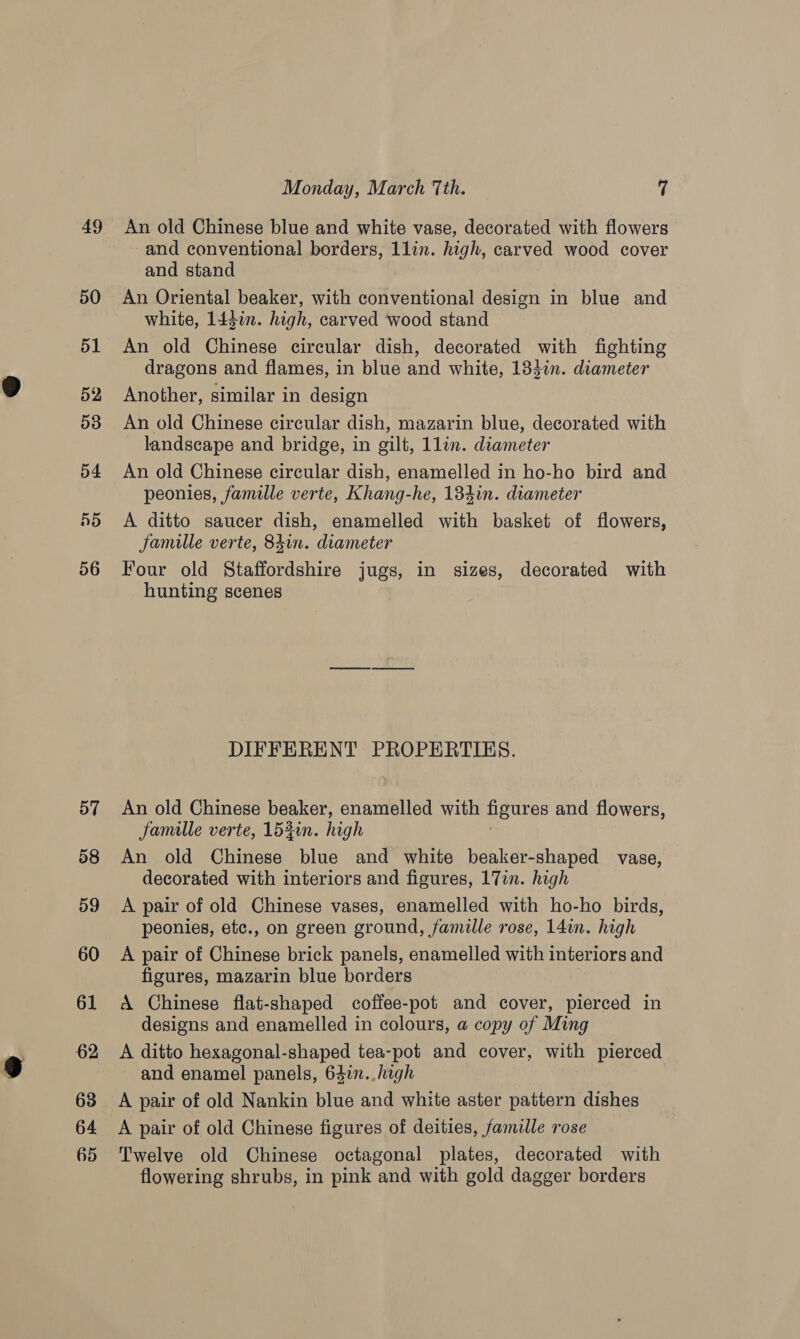 50 51 52 53 54 5d 56 57 58 59 60 61 62 63 64 65 Monday, March Tth. 7 An old Chinese blue and white vase, decorated with flowers and conventional borders, 1lin. high, carved wood cover and stand An Oriental beaker, with conventional design in blue and white, 144in. high, carved wood stand An old Chinese circular dish, decorated with fighting dragons and flames, in blue and white, 133in. diameter Another, similar in design An old Chinese circular dish, mazarin blue, decorated with landscape and bridge, in gilt, 1lin. diameter An old Chinese circular dish, enamelled in ho-ho bird and peonies, famille verte, Khang-he, 134in. diameter A ditto saucer dish, enamelled with basket of flowers, famille verte, 84in. diameter Four old Staffordshire jugs, in sizes, decorated with hunting scenes DIFFERENT PROPERTIES. An old Chinese beaker, enamelled with figures and flowers, famille verte, 152in. high An old Chinese blue and white beaker-shaped vase, decorated with interiors and figures, 17in. high A pair of old Chinese vases, enamelled with ho-ho birds, peonies, etc., on green ground, famille rose, 14in. high A pair of Chinese brick panels, enamelled with interiors and figures, mazarin blue borders A Chinese flat-shaped coffee-pot and cover, pierced in designs and enamelled in colours, a copy of Ming A ditto hexagonal-shaped tea-pot and cover, with pierced and enamel panels, 647n..high A pair of old Nankin blue and white aster pattern dishes A pair of old Chinese figures of deities, famille rose Twelve old Chinese octagonal plates, decorated with flowering shrubs, in pink and with gold dagger borders