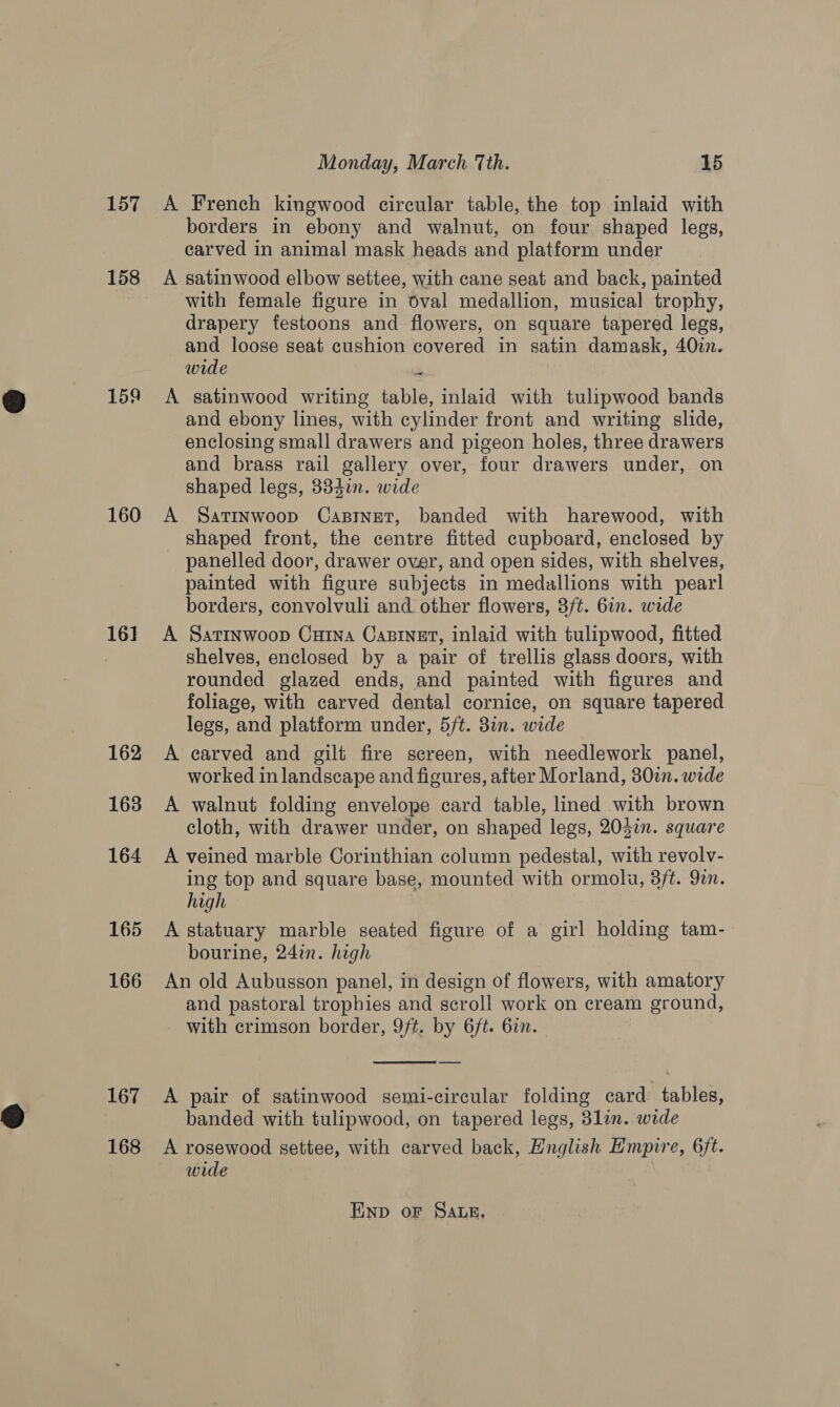 157 158 159 160 16] 162 163 164 165 166 167 168 Monday, March Tth. 15 A French kingwood circular table, the top inlaid with borders in ebony and walnut, on four. shaped legs, carved in animal mask heads and platform under A satinwood elbow settee, with cane seat and back, painted with female figure in oval medallion, musical trophy, drapery festoons and flowers, on square tapered legs, and loose seat cushion covered in satin damask, 40in. wide o A satinwood writing table, inlaid with tulipwood bands and ebony lines, with cylinder front and writing slide, enclosing small drawers and pigeon holes, three drawers and brass rail gallery over, four drawers under, on shaped legs, 334n. wide A Satinwoop Casinet, banded with harewood, with shaped front, the centre fitted cupboard, enclosed by panelled door, drawer over, and open sides, with shelves, painted with figure subjects in medallions with pearl borders, convolvuli and other flowers, 3/t. 6in. wide A Satinwoop CuHina Castner, inlaid with tulipwood, fitted shelves, enclosed by a pair of trellis glass doors, with rounded glazed ends, and painted with figures and foliage, with carved dental cornice, on square tapered legs, and platform under, 5/t. 8in. wide A carved and gilt fire screen, with needlework panel, worked in landscape and figures, after Morland, 307. wide A walnut folding envelope card table, lined with brown cloth, with drawer under, on shaped legs, 205in. square A veined marble Corinthian column pedestal, with revolv- ing top and square base, mounted with ormolu, 3ft. 9in. high A statuary marble seated figure of a girl holding tam- bourine, 242n. high An old Aubusson panel, in design of flowers, with amatory and pastoral trophies and scroll work on cream ground, with crimson border, 9/t. by 6ft. 6in.  A pair of satinwood semi-circular folding card tables, banded with tulipwood, on tapered legs, 31lin. wide A rosewood settee, with carved back, English Empire, 6ft. wide Enp oF Sag,