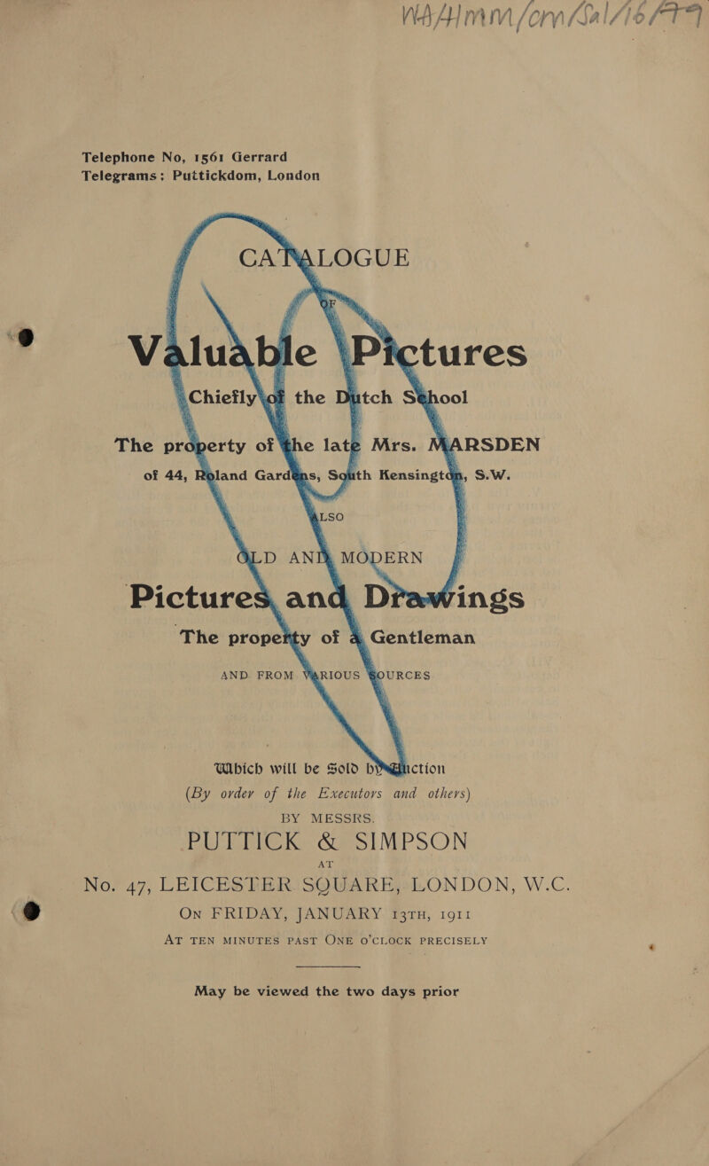 Telegrams: Puttickdom, London       Valuable \Pictures . of the Dt tch St h ool The ue Ware of he lath Mrs. 4 RSDEN of 44, 2oland Gard ps, Solith Kensingtdp, S.W. D ANT, MODERN : Pictures, and Drawings ‘The pipes y of *, Gentleman AND. FROM VARIOUS §OURCES Which will be Sold bYguction (By ovdey of the Executors and others) BY MESSRS. PUTTICK &amp; SIMPSON No. 47, LEICESTER SQUARE, LONDON, W.C. ONO RIRED RY PAN Cari Year) 191 t AT TEN MINUTES PAST ONE O'CLOCK PRECISELY May be viewed the two days prior