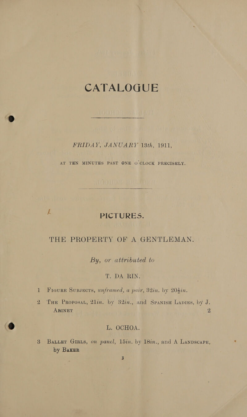 CATALOGUE FRIDAY, JANUARY -ABth, 1911, AT TEN MINUTES PAST ONE 0 CLOCK PRECISELY.  PICTURES. THE PROPERTY OF A GENTLEMAN. By, or attributed to T. DA RIN. 1 Fieure Soussecrs, unframed, a pair, 82in. by 203in. ARINET 2 L. OCHOA. 38 Bauuer GiRus, on panel, 15in. by 18in., and A Lanpscaps, by Bakar