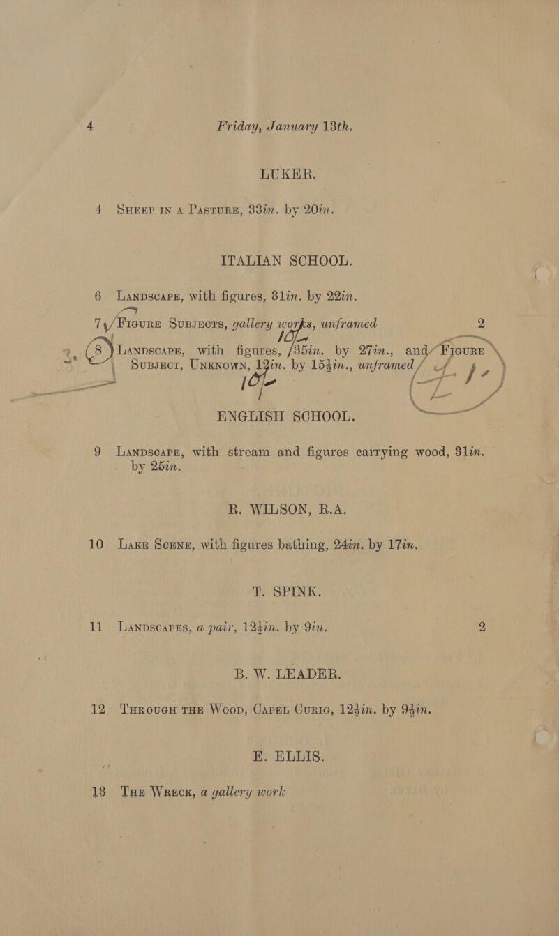 LUKER. 4 SHEEP IN A Pastures, 33in. by 20m. ITALIAN SCHOOL. 6 Lanpscapg, with figures, 3lin. by 22in. sy 71/1 Fiaure Supsects, gallery ian unframed 2 3 ~~! a —A 2, (8) Lanpscape, with figures, /35in. by 27in., Vf. ete \ \y | Supsect, Unknown, 1 in. by 153in., REY / ENGLISH SCHOOL. ee 9 LanpscapE, with stream and figures carrying wood, 311. by 25in. R. WILSON, B.A. 10 Lake Scene, with figures bathing, 24in. by 17in. T. SPINK. 11 Lanpscapgs, a pair, 123in. by Qin. 2 B. W. LEADER. 12 .TuHroveH tHE Woop, Capen Curie, 124in. by 94in. HK. ELLIS. 138 THe Wreck, a gallery work