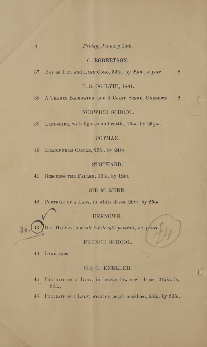 C. ROBERTSON. 37 Bay or Urt, and Laxn Como, 381m. by 22in., a pair 2 F. S. OGILVIE, 1881. 38 A THames Backwater, and A Coast Scenz, UNKNowNn 2 NORWICH SCHOOL. 39 Lanpscapg, with figures and cattle, 15in. by 254i. COTMAN. 40 HeapineHam Caste, 20.0. by 24in STOTHARD. 41 lescuine THe Fauien, 10%. by 12. SIR M. SHEE. 42 Portrait oF a Lapy, in white dress, 20in. by 25an ae | UNKNOWN. 36. 43 ) Dr. Harvey, a small full-length portrait, on panel ; “a a ae went yo yaa FRENCH SCHOOL. 44 [LANDSCAPE SIR G. KNELLER. 45 Porrrarr or A Lapy, in brown low-neck dress, 244in. by BO0in. 46 Porrrair or 4 Lavy, wearing pearl necklace, 24in. by 380i.
