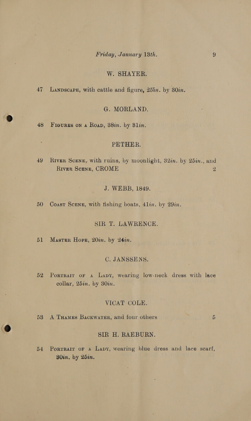 48 49 50 51 52 53 o4 Friday, January 18th. 9 W. SHAYER. G. MORLAND. Fiaures on a Roan, 38in. by 81lin. PETHER. River Scene, with ruins, by moonlight, 32in. by 25in., and River Sonne, CROME 2 J. WEBB, 1849. Coast Scenz, with fishing boats, 41in. by 29in. SIR T. LAWRENCE. Master Hops, 20%. by 24in. C. JANSSENS. Porrrair oF a Lapy, wearing low-neck dress with lace collar, 25an. by 30. VICAT COLE. Ct A THames Backwater, and four others SIR H. RAEBURN. Portrait oF a Lapy, wearing blue dress and lace searf, 30in. by 25in.
