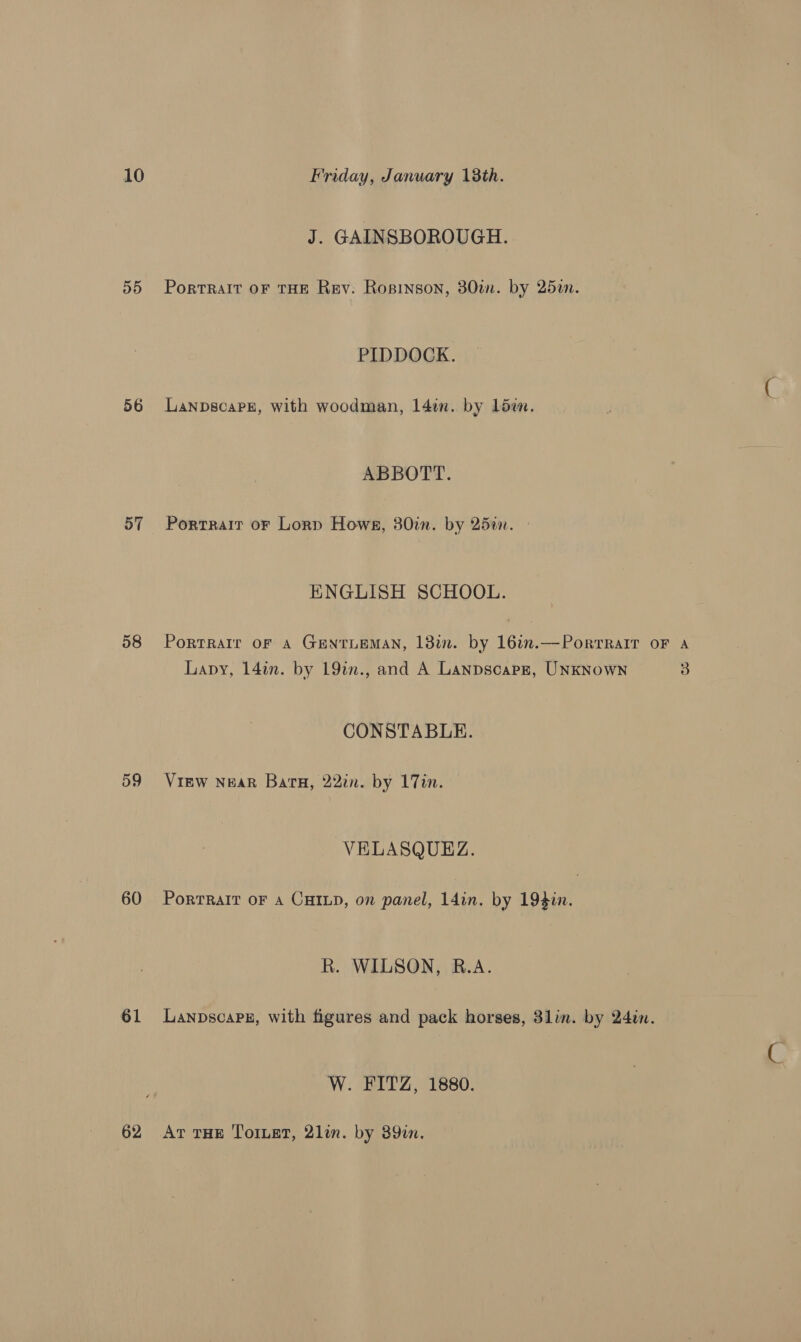 D5 56 57 58 60 61 62 J. GAINSBOROUGH. Portrait oF THE Rev: Ropinson, 30in. by 25i. PIDDOCK. LanpscaPz, with woodman, 1l4in. by low. ABBOTT. Portrait oF Lorp Hows, 30in. by 25¢. ENGLISH SCHOOL. PortRaIr OF A GENTLEMAN, 13m. by 16in.—Porrralr oF A Lapy, 14in. by 19in., and A Lanpscapr, UNKNowN 3 CONSTABLE. View Near Bata, 22in. by 17in. VELASQUEZ. PortRalT OF A CHILD, on panel, 14in. by 194in. R. WILSON, R.A. LanpscaPEz, with figures and pack horses, 3lin. by 24in. W. FITZ, 1880. At THE ToILeT, 2lin. by 389in.