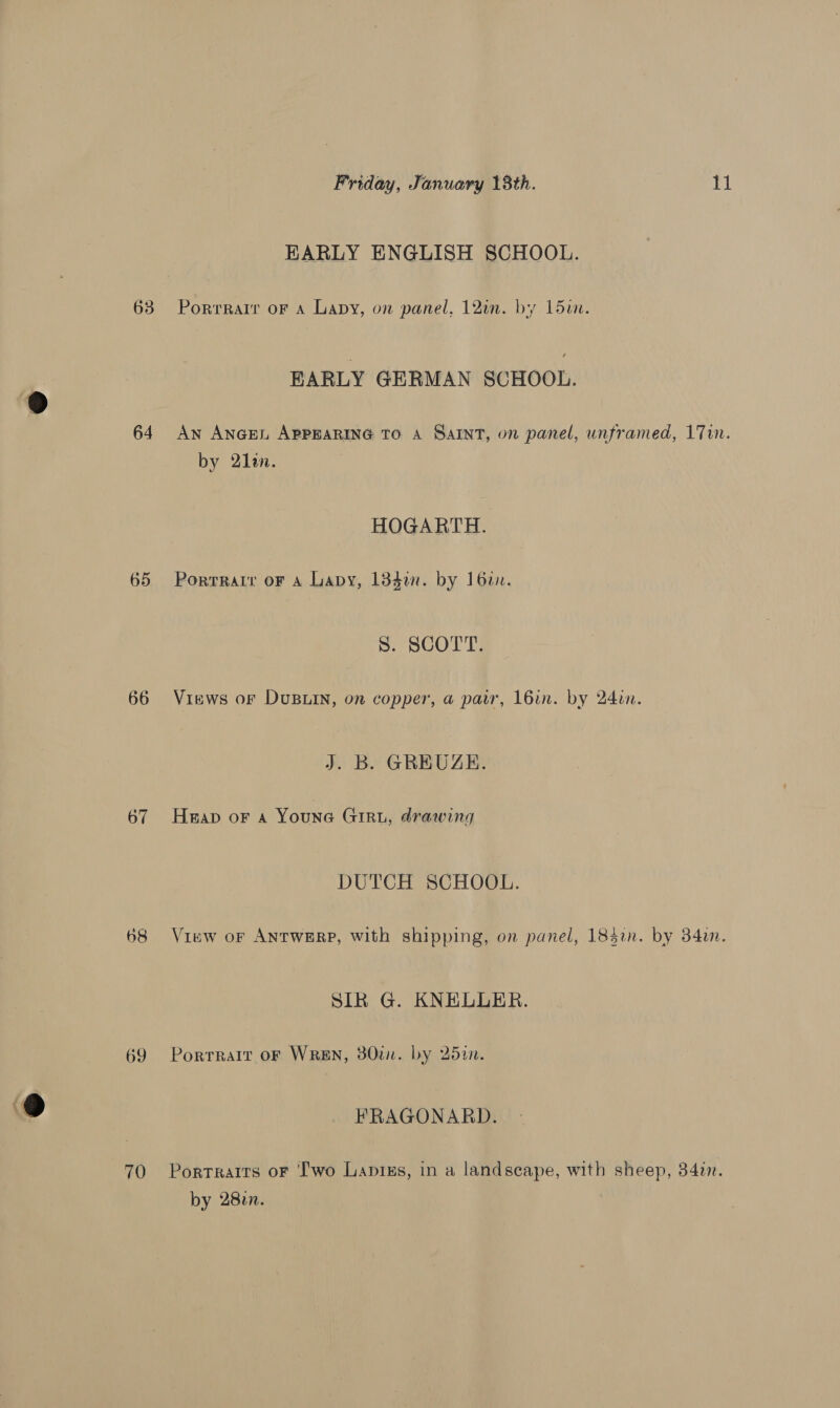 63 64 65 66 67 68 69 70 Friday, January 18th. 11 EARLY ENGLISH SCHOOL. Porrrair oF a Lapy, on panel, 12un. by L5u. EARLY GERMAN SCHOOL. AN ANGEL APPEARING TO A Saint, on panel, unframed, 17in. by 2lan. HOGARTH. Porrratr oF A Lapy, 134. by 162. S. SCOTT. Views oF Dusuin, on copper, a pair, 16in. by 24in. J. B. GREUZGE. Heap oF a Youne Giru, drawing DUTCH SCHOOL. View oF ANTWERP, with shipping, on panel, 185i. by 34in. SIR G. KNELLER. Portrait OF WREN, 80tn. by 25in. FRAGONARD. Portraits oF ‘I'wo Lapixs, in a landscape, with sheep, 34in. by 282n.